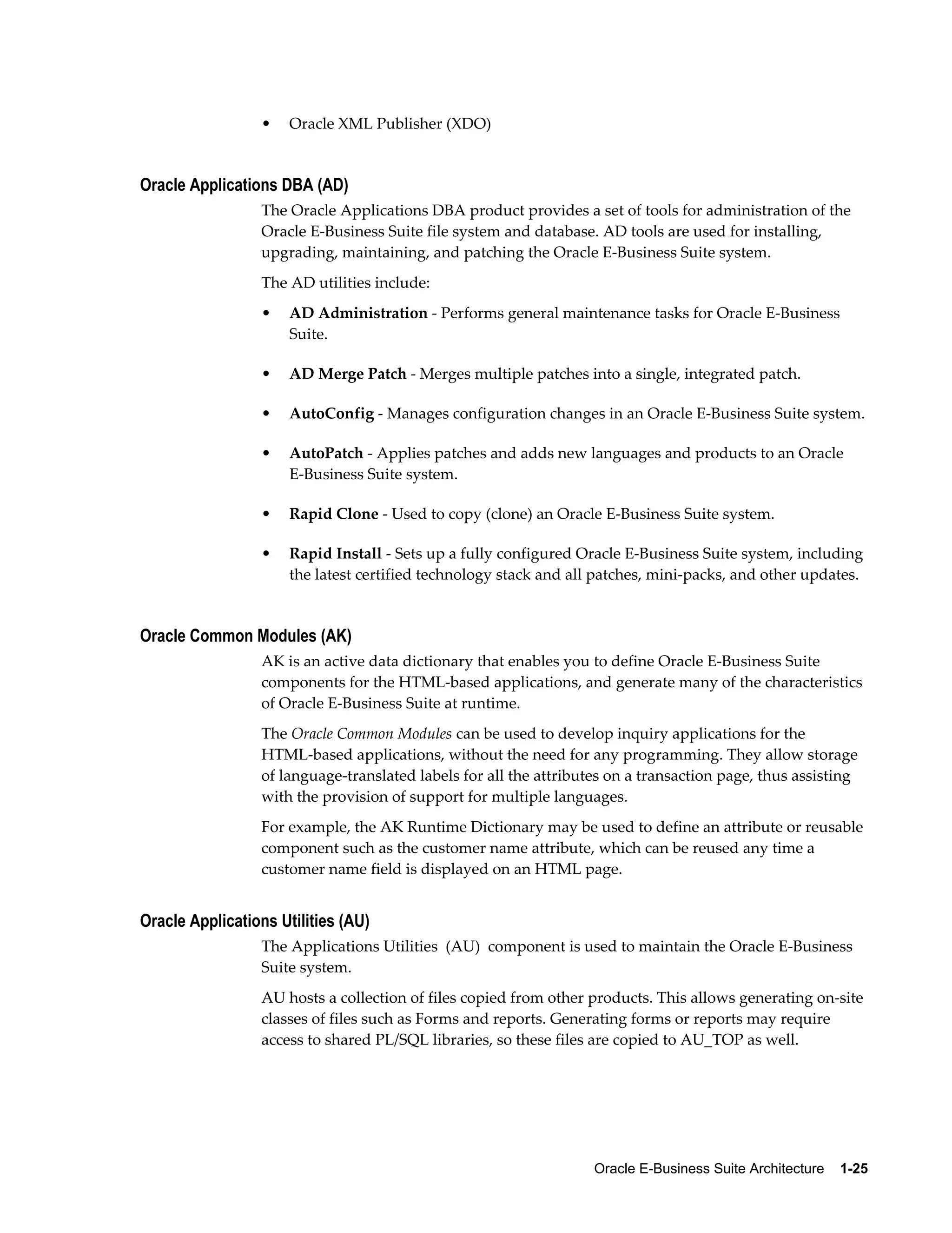 Oracle E-Business Suite Architecture 1-25 
• Oracle XML Publisher (XDO) 
Oracle Applications DBA (AD) 
The Oracle Applications DBA product provides a set of tools for administration of the 
Oracle E-Business Suite file system and database. AD tools are used for installing, 
upgrading, maintaining, and patching the Oracle E-Business Suite system. 
The AD utilities include: 
• AD Administration - Performs general maintenance tasks for Oracle E-Business 
Suite. 
• AD Merge Patch - Merges multiple patches into a single, integrated patch. 
• AutoConfig - Manages configuration changes in an Oracle E-Business Suite system. 
• AutoPatch - Applies patches and adds new languages and products to an Oracle 
E-Business Suite system. 
• Rapid Clone - Used to copy (clone) an Oracle E-Business Suite system. 
• Rapid Install - Sets up a fully configured Oracle E-Business Suite system, including 
the latest certified technology stack and all patches, mini-packs, and other updates. 
Oracle Common Modules (AK) 
AK is an active data dictionary that enables you to define Oracle E-Business Suite 
components for the HTML-based applications, and generate many of the characteristics 
of Oracle E-Business Suite at runtime. 
The Oracle Common Modules can be used to develop inquiry applications for the 
HTML-based applications, without the need for any programming. They allow storage 
of language-translated labels for all the attributes on a transaction page, thus assisting 
with the provision of support for multiple languages. 
For example, the AK Runtime Dictionary may be used to define an attribute or reusable 
component such as the customer name attribute, which can be reused any time a 
customer name field is displayed on an HTML page. 
Oracle Applications Utilities (AU) 
The Applications Utilities (AU) component is used to maintain the Oracle E-Business 
Suite system. 
AU hosts a collection of files copied from other products. This allows generating on-site 
classes of files such as Forms and reports. Generating forms or reports may require 
access to shared PL/SQL libraries, so these files are copied to AU_TOP as well. 
 