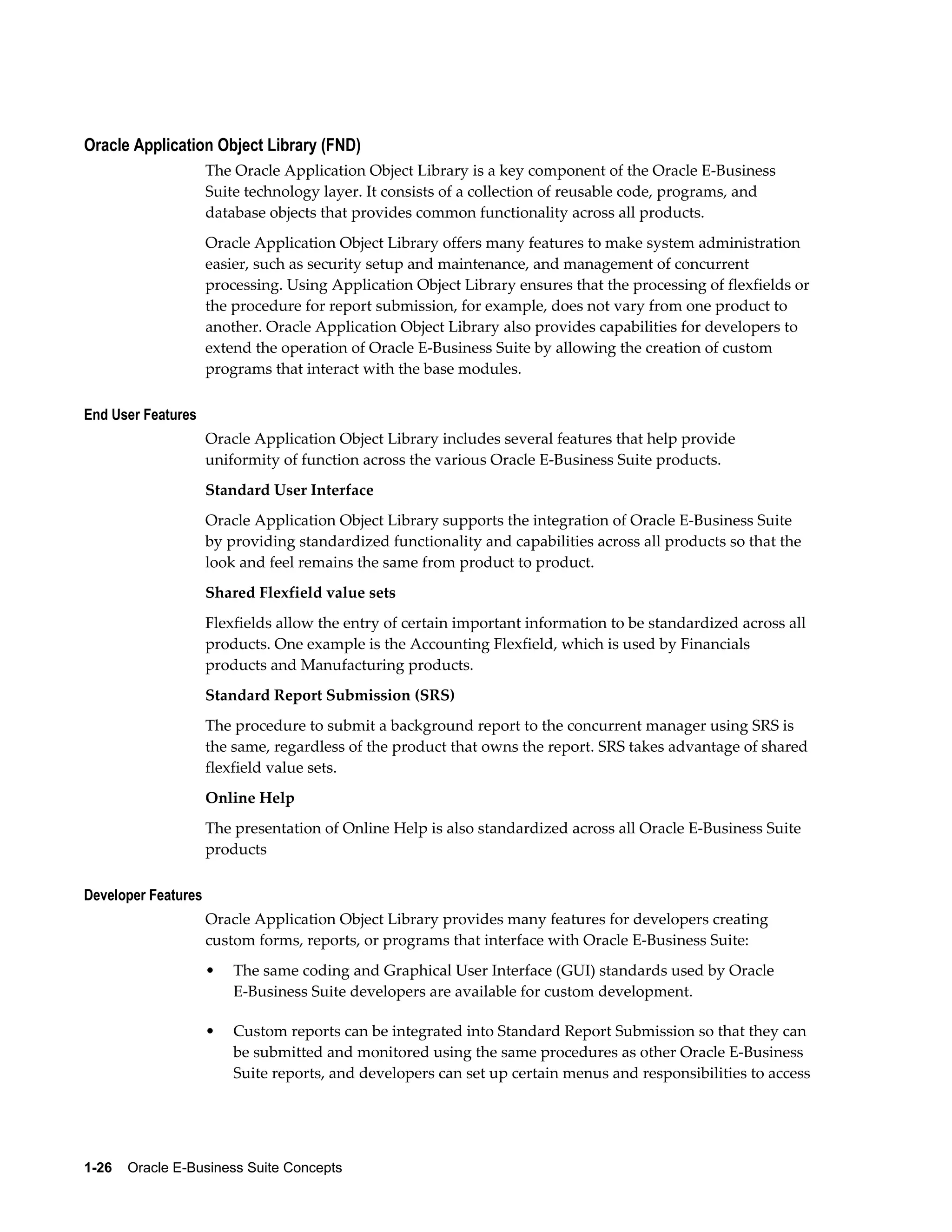 Oracle Application Object Library (FND) 
The Oracle Application Object Library is a key component of the Oracle E-Business 
Suite technology layer. It consists of a collection of reusable code, programs, and 
database objects that provides common functionality across all products. 
Oracle Application Object Library offers many features to make system administration 
easier, such as security setup and maintenance, and management of concurrent 
processing. Using Application Object Library ensures that the processing of flexfields or 
the procedure for report submission, for example, does not vary from one product to 
another. Oracle Application Object Library also provides capabilities for developers to 
extend the operation of Oracle E-Business Suite by allowing the creation of custom 
programs that interact with the base modules. 
End User Features 
Oracle Application Object Library includes several features that help provide 
uniformity of function across the various Oracle E-Business Suite products. 
Standard User Interface 
Oracle Application Object Library supports the integration of Oracle E-Business Suite 
by providing standardized functionality and capabilities across all products so that the 
look and feel remains the same from product to product. 
Shared Flexfield value sets 
Flexfields allow the entry of certain important information to be standardized across all 
products. One example is the Accounting Flexfield, which is used by Financials 
products and Manufacturing products. 
Standard Report Submission (SRS) 
The procedure to submit a background report to the concurrent manager using SRS is 
the same, regardless of the product that owns the report. SRS takes advantage of shared 
flexfield value sets. 
Online Help 
The presentation of Online Help is also standardized across all Oracle E-Business Suite 
products 
Developer Features 
Oracle Application Object Library provides many features for developers creating 
custom forms, reports, or programs that interface with Oracle E-Business Suite: 
• The same coding and Graphical User Interface (GUI) standards used by Oracle 
E-Business Suite developers are available for custom development. 
• Custom reports can be integrated into Standard Report Submission so that they can 
be submitted and monitored using the same procedures as other Oracle E-Business 
Suite reports, and developers can set up certain menus and responsibilities to access 
1-26 Oracle E-Business Suite Concepts 
 