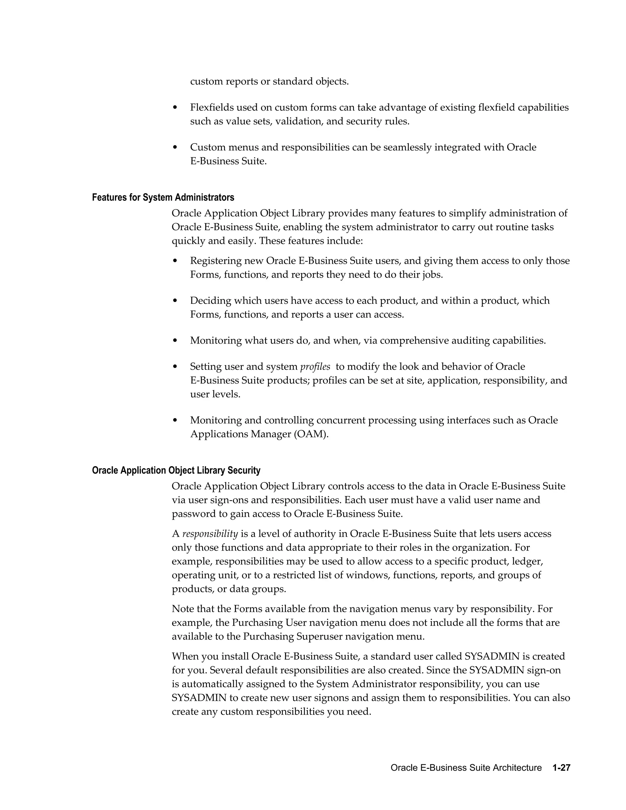 Oracle E-Business Suite Architecture 1-27 
custom reports or standard objects. 
• Flexfields used on custom forms can take advantage of existing flexfield capabilities 
such as value sets, validation, and security rules. 
• Custom menus and responsibilities can be seamlessly integrated with Oracle 
E-Business Suite. 
Features for System Administrators 
Oracle Application Object Library provides many features to simplify administration of 
Oracle E-Business Suite, enabling the system administrator to carry out routine tasks 
quickly and easily. These features include: 
• Registering new Oracle E-Business Suite users, and giving them access to only those 
Forms, functions, and reports they need to do their jobs. 
• Deciding which users have access to each product, and within a product, which 
Forms, functions, and reports a user can access. 
• Monitoring what users do, and when, via comprehensive auditing capabilities. 
• Setting user and system profiles to modify the look and behavior of Oracle 
E-Business Suite products; profiles can be set at site, application, responsibility, and 
user levels. 
• Monitoring and controlling concurrent processing using interfaces such as Oracle 
Applications Manager (OAM). 
Oracle Application Object Library Security 
Oracle Application Object Library controls access to the data in Oracle E-Business Suite 
via user sign-ons and responsibilities. Each user must have a valid user name and 
password to gain access to Oracle E-Business Suite. 
A responsibility is a level of authority in Oracle E-Business Suite that lets users access 
only those functions and data appropriate to their roles in the organization. For 
example, responsibilities may be used to allow access to a specific product, ledger, 
operating unit, or to a restricted list of windows, functions, reports, and groups of 
products, or data groups. 
Note that the Forms available from the navigation menus vary by responsibility. For 
example, the Purchasing User navigation menu does not include all the forms that are 
available to the Purchasing Superuser navigation menu. 
When you install Oracle E-Business Suite, a standard user called SYSADMIN is created 
for you. Several default responsibilities are also created. Since the SYSADMIN sign-on 
is automatically assigned to the System Administrator responsibility, you can use 
SYSADMIN to create new user signons and assign them to responsibilities. You can also 
create any custom responsibilities you need. 
 