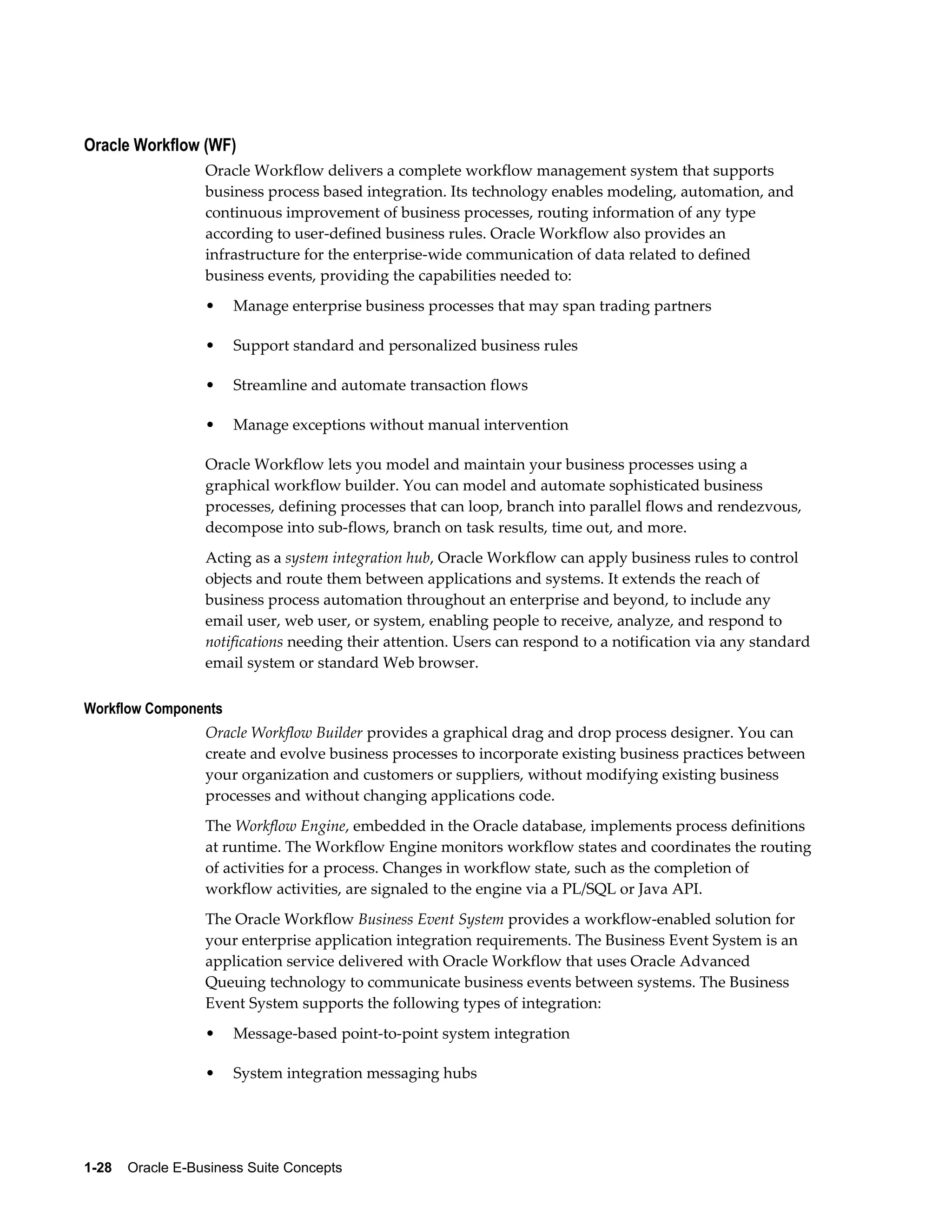 Oracle Workflow (WF) 
Oracle Workflow delivers a complete workflow management system that supports 
business process based integration. Its technology enables modeling, automation, and 
continuous improvement of business processes, routing information of any type 
according to user-defined business rules. Oracle Workflow also provides an 
infrastructure for the enterprise-wide communication of data related to defined 
business events, providing the capabilities needed to: 
• Manage enterprise business processes that may span trading partners 
• Support standard and personalized business rules 
• Streamline and automate transaction flows 
• Manage exceptions without manual intervention 
Oracle Workflow lets you model and maintain your business processes using a 
graphical workflow builder. You can model and automate sophisticated business 
processes, defining processes that can loop, branch into parallel flows and rendezvous, 
decompose into sub-flows, branch on task results, time out, and more. 
Acting as a system integration hub, Oracle Workflow can apply business rules to control 
objects and route them between applications and systems. It extends the reach of 
business process automation throughout an enterprise and beyond, to include any 
email user, web user, or system, enabling people to receive, analyze, and respond to 
notifications needing their attention. Users can respond to a notification via any standard 
email system or standard Web browser. 
Workflow Components 
Oracle Workflow Builder provides a graphical drag and drop process designer. You can 
create and evolve business processes to incorporate existing business practices between 
your organization and customers or suppliers, without modifying existing business 
processes and without changing applications code. 
The Workflow Engine, embedded in the Oracle database, implements process definitions 
at runtime. The Workflow Engine monitors workflow states and coordinates the routing 
of activities for a process. Changes in workflow state, such as the completion of 
workflow activities, are signaled to the engine via a PL/SQL or Java API. 
The Oracle Workflow Business Event System provides a workflow-enabled solution for 
your enterprise application integration requirements. The Business Event System is an 
application service delivered with Oracle Workflow that uses Oracle Advanced 
Queuing technology to communicate business events between systems. The Business 
Event System supports the following types of integration: 
• Message-based point-to-point system integration 
• System integration messaging hubs 
1-28 Oracle E-Business Suite Concepts 
 