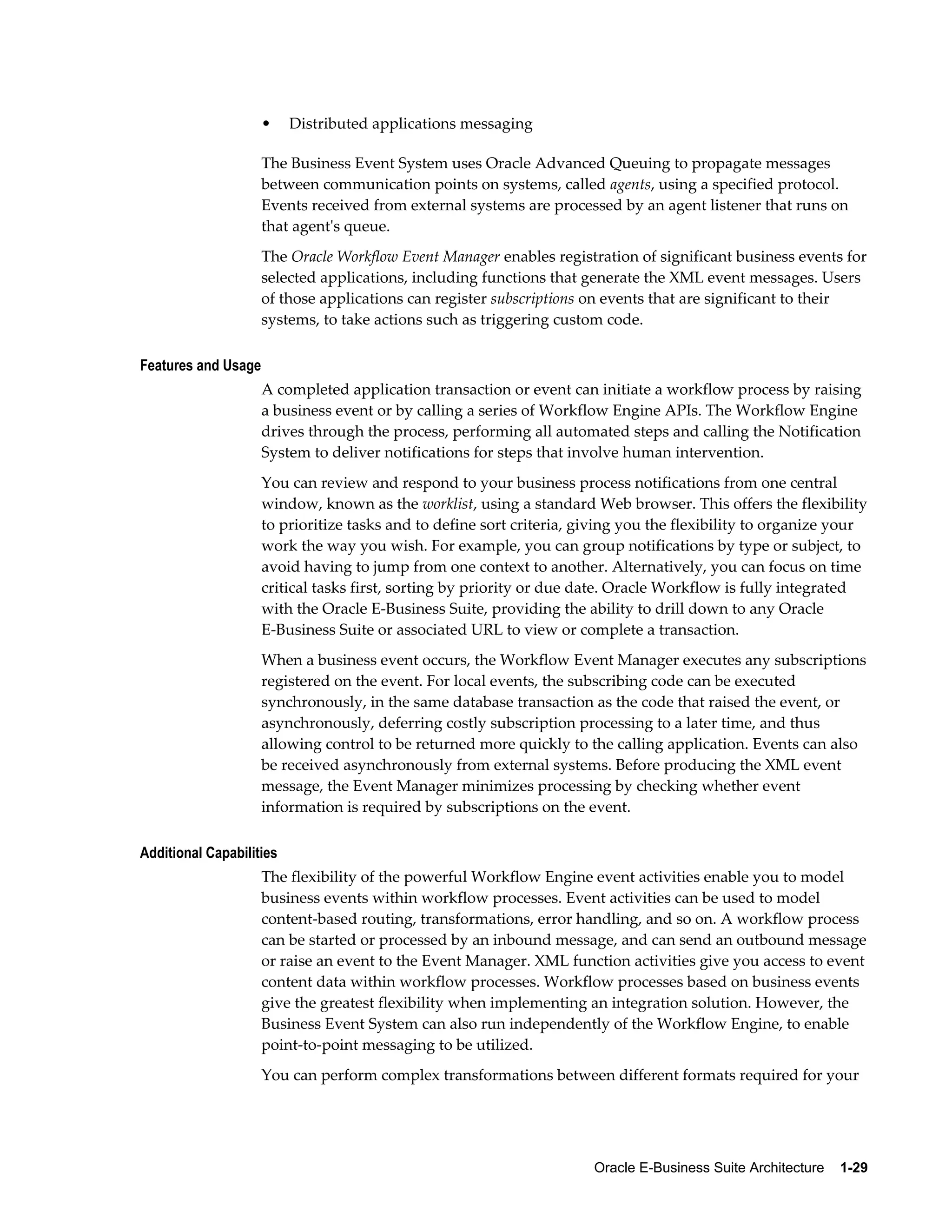 • Distributed applications messaging 
The Business Event System uses Oracle Advanced Queuing to propagate messages 
between communication points on systems, called agents, using a specified protocol. 
Events received from external systems are processed by an agent listener that runs on 
that agent's queue. 
The Oracle Workflow Event Manager enables registration of significant business events for 
selected applications, including functions that generate the XML event messages. Users 
of those applications can register subscriptions on events that are significant to their 
systems, to take actions such as triggering custom code. 
Oracle E-Business Suite Architecture 1-29 
Features and Usage 
A completed application transaction or event can initiate a workflow process by raising 
a business event or by calling a series of Workflow Engine APIs. The Workflow Engine 
drives through the process, performing all automated steps and calling the Notification 
System to deliver notifications for steps that involve human intervention. 
You can review and respond to your business process notifications from one central 
window, known as the worklist, using a standard Web browser. This offers the flexibility 
to prioritize tasks and to define sort criteria, giving you the flexibility to organize your 
work the way you wish. For example, you can group notifications by type or subject, to 
avoid having to jump from one context to another. Alternatively, you can focus on time 
critical tasks first, sorting by priority or due date. Oracle Workflow is fully integrated 
with the Oracle E-Business Suite, providing the ability to drill down to any Oracle 
E-Business Suite or associated URL to view or complete a transaction. 
When a business event occurs, the Workflow Event Manager executes any subscriptions 
registered on the event. For local events, the subscribing code can be executed 
synchronously, in the same database transaction as the code that raised the event, or 
asynchronously, deferring costly subscription processing to a later time, and thus 
allowing control to be returned more quickly to the calling application. Events can also 
be received asynchronously from external systems. Before producing the XML event 
message, the Event Manager minimizes processing by checking whether event 
information is required by subscriptions on the event. 
Additional Capabilities 
The flexibility of the powerful Workflow Engine event activities enable you to model 
business events within workflow processes. Event activities can be used to model 
content-based routing, transformations, error handling, and so on. A workflow process 
can be started or processed by an inbound message, and can send an outbound message 
or raise an event to the Event Manager. XML function activities give you access to event 
content data within workflow processes. Workflow processes based on business events 
give the greatest flexibility when implementing an integration solution. However, the 
Business Event System can also run independently of the Workflow Engine, to enable 
point-to-point messaging to be utilized. 
You can perform complex transformations between different formats required for your 
 