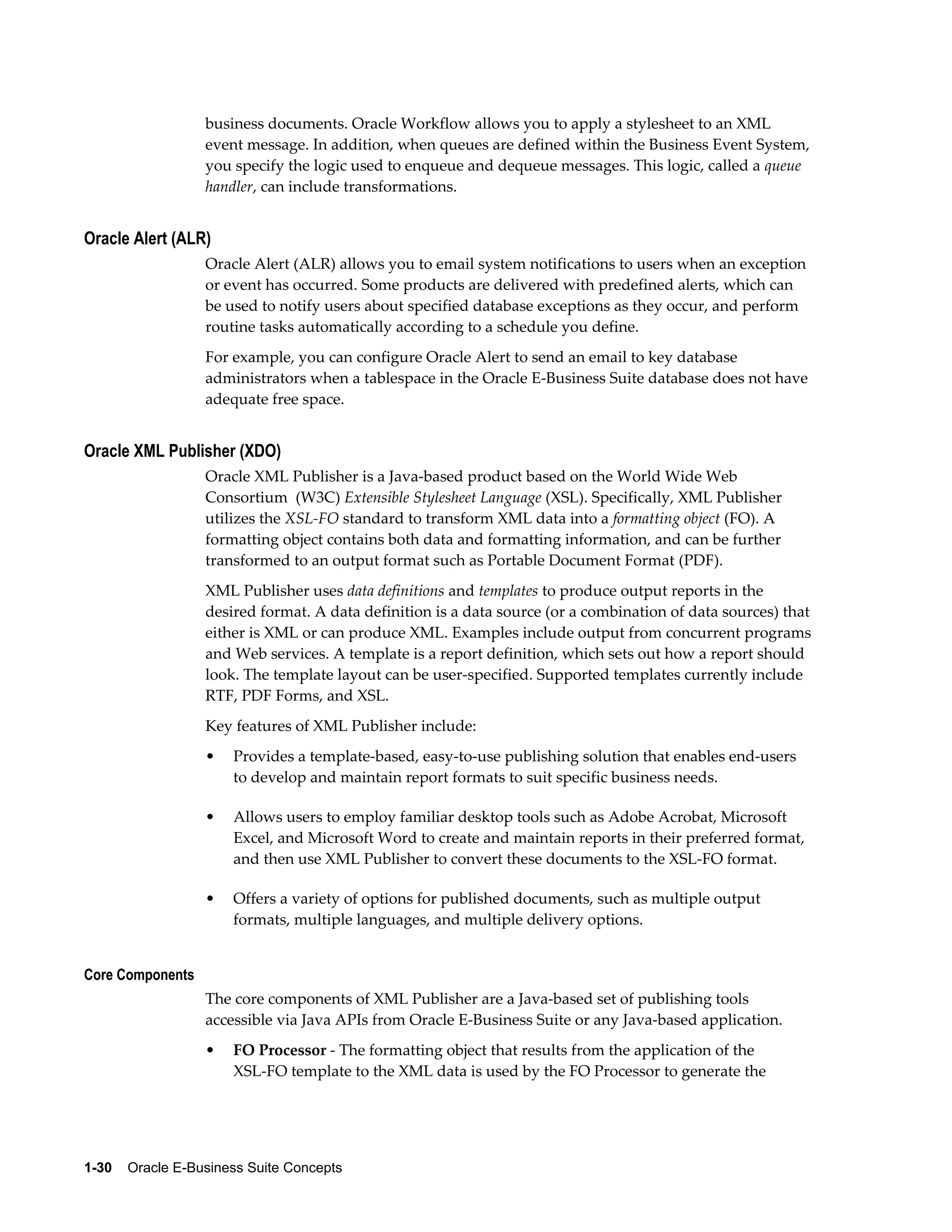 business documents. Oracle Workflow allows you to apply a stylesheet to an XML 
event message. In addition, when queues are defined within the Business Event System, 
you specify the logic used to enqueue and dequeue messages. This logic, called a queue 
handler, can include transformations. 
Oracle Alert (ALR) 
Oracle Alert (ALR) allows you to email system notifications to users when an exception 
or event has occurred. Some products are delivered with predefined alerts, which can 
be used to notify users about specified database exceptions as they occur, and perform 
routine tasks automatically according to a schedule you define. 
For example, you can configure Oracle Alert to send an email to key database 
administrators when a tablespace in the Oracle E-Business Suite database does not have 
adequate free space. 
Oracle XML Publisher (XDO) 
Oracle XML Publisher is a Java-based product based on the World Wide Web 
Consortium (W3C) Extensible Stylesheet Language (XSL). Specifically, XML Publisher 
utilizes the XSL-FO standard to transform XML data into a formatting object (FO). A 
formatting object contains both data and formatting information, and can be further 
transformed to an output format such as Portable Document Format (PDF). 
XML Publisher uses data definitions and templates to produce output reports in the 
desired format. A data definition is a data source (or a combination of data sources) that 
either is XML or can produce XML. Examples include output from concurrent programs 
and Web services. A template is a report definition, which sets out how a report should 
look. The template layout can be user-specified. Supported templates currently include 
RTF, PDF Forms, and XSL. 
Key features of XML Publisher include: 
• Provides a template-based, easy-to-use publishing solution that enables end-users 
to develop and maintain report formats to suit specific business needs. 
• Allows users to employ familiar desktop tools such as Adobe Acrobat, Microsoft 
Excel, and Microsoft Word to create and maintain reports in their preferred format, 
and then use XML Publisher to convert these documents to the XSL-FO format. 
• Offers a variety of options for published documents, such as multiple output 
formats, multiple languages, and multiple delivery options. 
Core Components 
The core components of XML Publisher are a Java-based set of publishing tools 
accessible via Java APIs from Oracle E-Business Suite or any Java-based application. 
• FO Processor - The formatting object that results from the application of the 
XSL-FO template to the XML data is used by the FO Processor to generate the 
1-30 Oracle E-Business Suite Concepts 
 