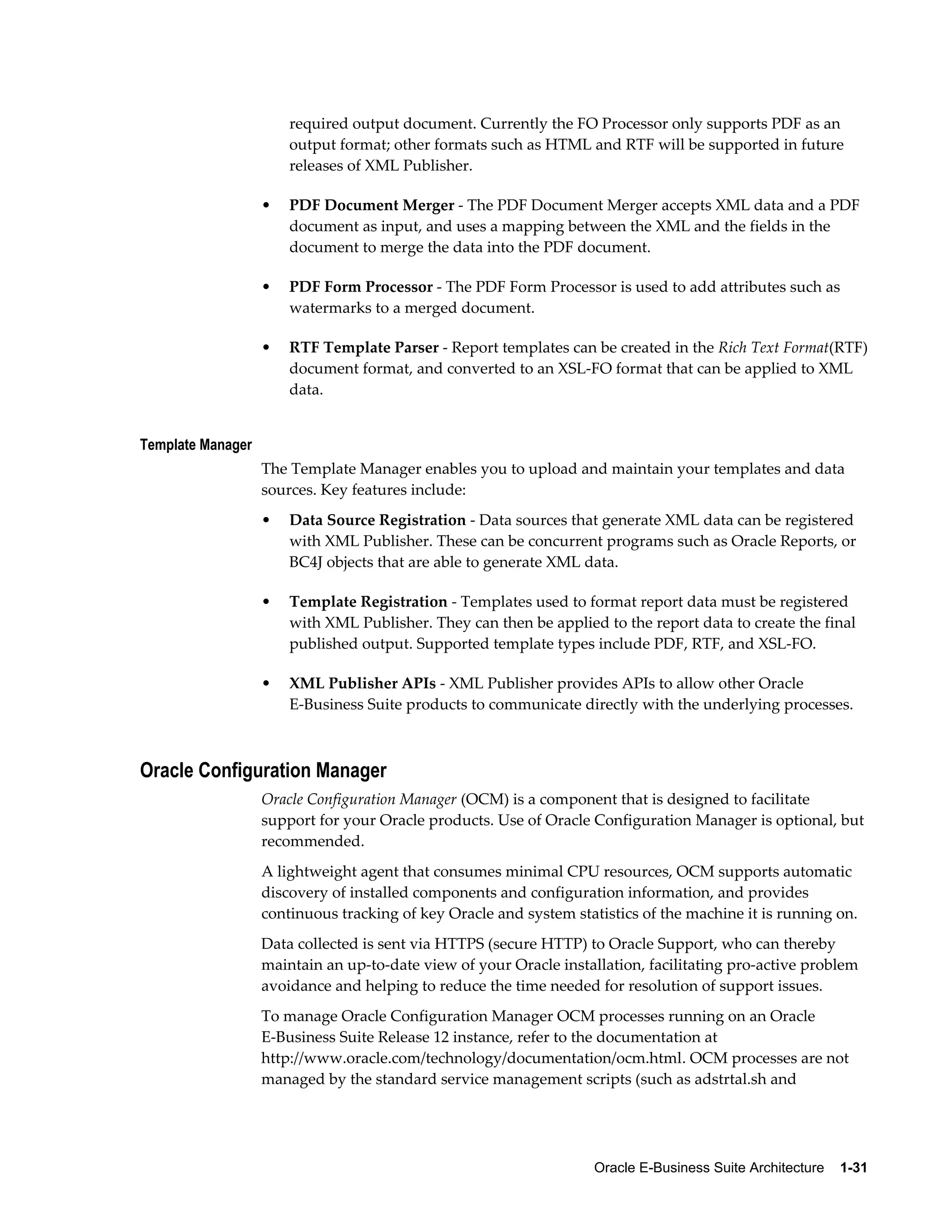 required output document. Currently the FO Processor only supports PDF as an 
output format; other formats such as HTML and RTF will be supported in future 
releases of XML Publisher. 
• PDF Document Merger - The PDF Document Merger accepts XML data and a PDF 
document as input, and uses a mapping between the XML and the fields in the 
document to merge the data into the PDF document. 
• PDF Form Processor - The PDF Form Processor is used to add attributes such as 
Oracle E-Business Suite Architecture 1-31 
watermarks to a merged document. 
• RTF Template Parser - Report templates can be created in the Rich Text Format(RTF) 
document format, and converted to an XSL-FO format that can be applied to XML 
data. 
Template Manager 
The Template Manager enables you to upload and maintain your templates and data 
sources. Key features include: 
• Data Source Registration - Data sources that generate XML data can be registered 
with XML Publisher. These can be concurrent programs such as Oracle Reports, or 
BC4J objects that are able to generate XML data. 
• Template Registration - Templates used to format report data must be registered 
with XML Publisher. They can then be applied to the report data to create the final 
published output. Supported template types include PDF, RTF, and XSL-FO. 
• XML Publisher APIs - XML Publisher provides APIs to allow other Oracle 
E-Business Suite products to communicate directly with the underlying processes. 
Oracle Configuration Manager 
Oracle Configuration Manager (OCM) is a component that is designed to facilitate 
support for your Oracle products. Use of Oracle Configuration Manager is optional, but 
recommended. 
A lightweight agent that consumes minimal CPU resources, OCM supports automatic 
discovery of installed components and configuration information, and provides 
continuous tracking of key Oracle and system statistics of the machine it is running on. 
Data collected is sent via HTTPS (secure HTTP) to Oracle Support, who can thereby 
maintain an up-to-date view of your Oracle installation, facilitating pro-active problem 
avoidance and helping to reduce the time needed for resolution of support issues. 
To manage Oracle Configuration Manager OCM processes running on an Oracle 
E-Business Suite Release 12 instance, refer to the documentation at 
http://www.oracle.com/technology/documentation/ocm.html. OCM processes are not 
managed by the standard service management scripts (such as adstrtal.sh and 
 