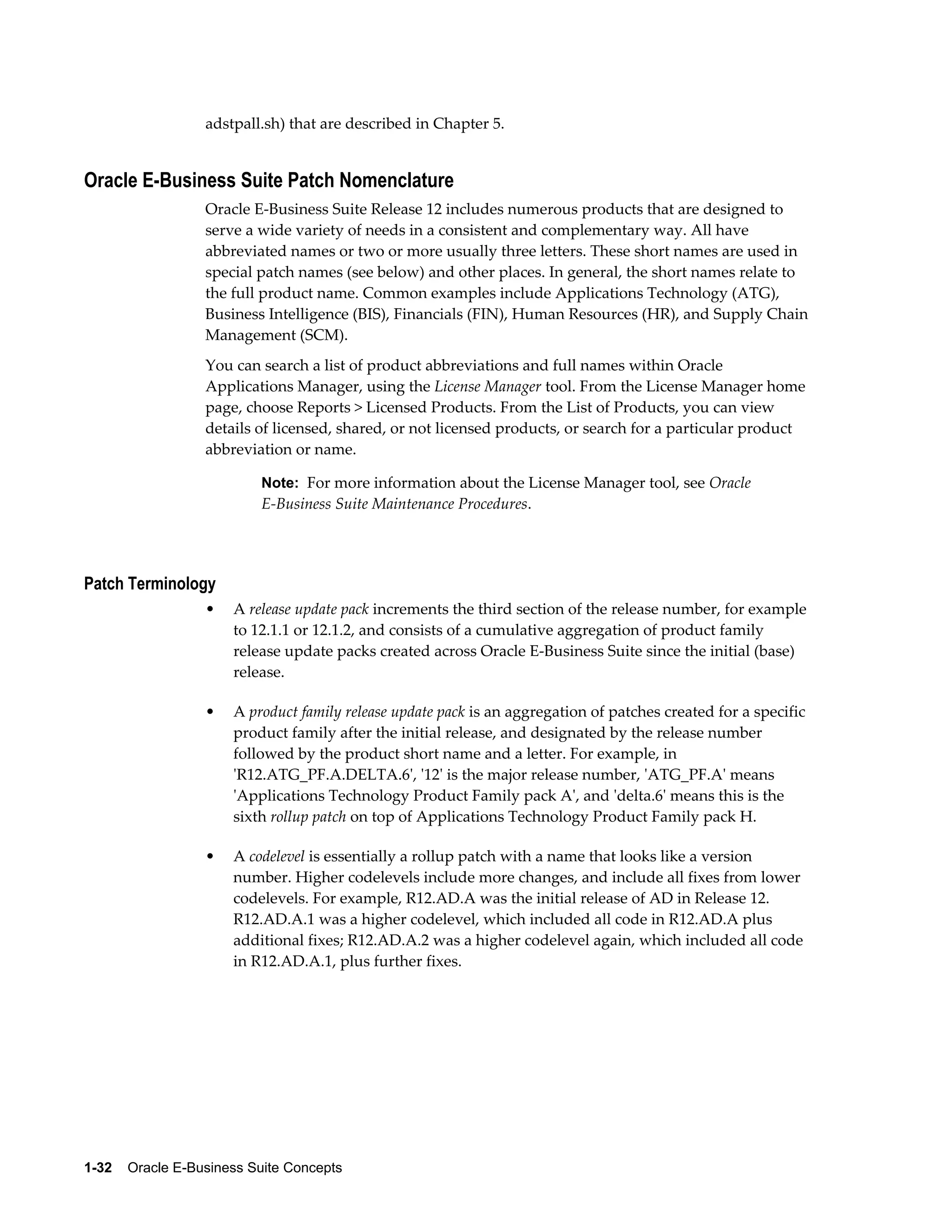 adstpall.sh) that are described in Chapter 5. 
Oracle E-Business Suite Patch Nomenclature 
Oracle E-Business Suite Release 12 includes numerous products that are designed to 
serve a wide variety of needs in a consistent and complementary way. All have 
abbreviated names or two or more usually three letters. These short names are used in 
special patch names (see below) and other places. In general, the short names relate to 
the full product name. Common examples include Applications Technology (ATG), 
Business Intelligence (BIS), Financials (FIN), Human Resources (HR), and Supply Chain 
Management (SCM). 
You can search a list of product abbreviations and full names within Oracle 
Applications Manager, using the License Manager tool. From the License Manager home 
page, choose Reports > Licensed Products. From the List of Products, you can view 
details of licensed, shared, or not licensed products, or search for a particular product 
abbreviation or name. 
Note: For more information about the License Manager tool, see Oracle 
E-Business Suite Maintenance Procedures. 
Patch Terminology 
• A release update pack increments the third section of the release number, for example 
to 12.1.1 or 12.1.2, and consists of a cumulative aggregation of product family 
release update packs created across Oracle E-Business Suite since the initial (base) 
release. 
• A product family release update pack is an aggregation of patches created for a specific 
product family after the initial release, and designated by the release number 
followed by the product short name and a letter. For example, in 
'R12.ATG_PF.A.DELTA.6', '12' is the major release number, 'ATG_PF.A' means 
'Applications Technology Product Family pack A', and 'delta.6' means this is the 
sixth rollup patch on top of Applications Technology Product Family pack H. 
• A codelevel is essentially a rollup patch with a name that looks like a version 
number. Higher codelevels include more changes, and include all fixes from lower 
codelevels. For example, R12.AD.A was the initial release of AD in Release 12. 
R12.AD.A.1 was a higher codelevel, which included all code in R12.AD.A plus 
additional fixes; R12.AD.A.2 was a higher codelevel again, which included all code 
in R12.AD.A.1, plus further fixes. 
1-32 Oracle E-Business Suite Concepts 
 