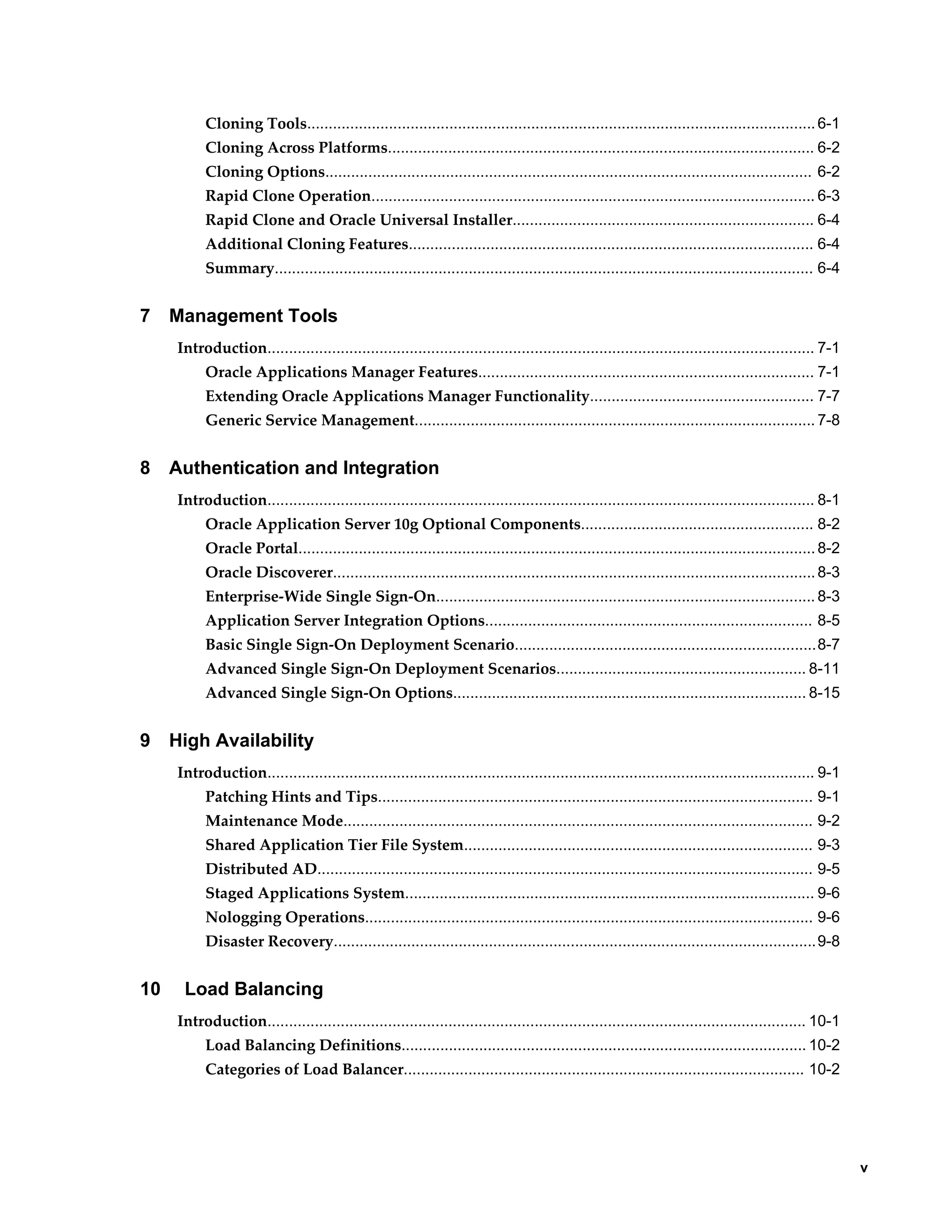 v 
Cloning Tools...................................................................................................................... 6-1 
Cloning Across Platforms................................................................................................... 6-2 
Cloning Options................................................................................................................. 6-2 
Rapid Clone Operation....................................................................................................... 6-3 
Rapid Clone and Oracle Universal Installer...................................................................... 6-4 
Additional Cloning Features.............................................................................................. 6-4 
Summary............................................................................................................................. 6-4 
7 Management Tools 
Introduction............................................................................................................................... 7-1 
Oracle Applications Manager Features.............................................................................. 7-1 
Extending Oracle Applications Manager Functionality.................................................... 7-7 
Generic Service Management............................................................................................. 7-8 
8 Authentication and Integration 
Introduction............................................................................................................................... 8-1 
Oracle Application Server 10g Optional Components...................................................... 8-2 
Oracle Portal........................................................................................................................ 8-2 
Oracle Discoverer................................................................................................................ 8-3 
Enterprise-Wide Single Sign-On........................................................................................ 8-3 
Application Server Integration Options............................................................................ 8-5 
Basic Single Sign-On Deployment Scenario......................................................................8-7 
Advanced Single Sign-On Deployment Scenarios.......................................................... 8-11 
Advanced Single Sign-On Options.................................................................................. 8-15 
9 High Availability 
Introduction............................................................................................................................... 9-1 
Patching Hints and Tips..................................................................................................... 9-1 
Maintenance Mode............................................................................................................. 9-2 
Shared Application Tier File System................................................................................. 9-3 
Distributed AD................................................................................................................... 9-5 
Staged Applications System............................................................................................... 9-6 
Nologging Operations........................................................................................................ 9-6 
Disaster Recovery................................................................................................................9-8 
10 Load Balancing 
Introduction............................................................................................................................. 10-1 
Load Balancing Definitions.............................................................................................. 10-2 
Categories of Load Balancer............................................................................................. 10-2 
 