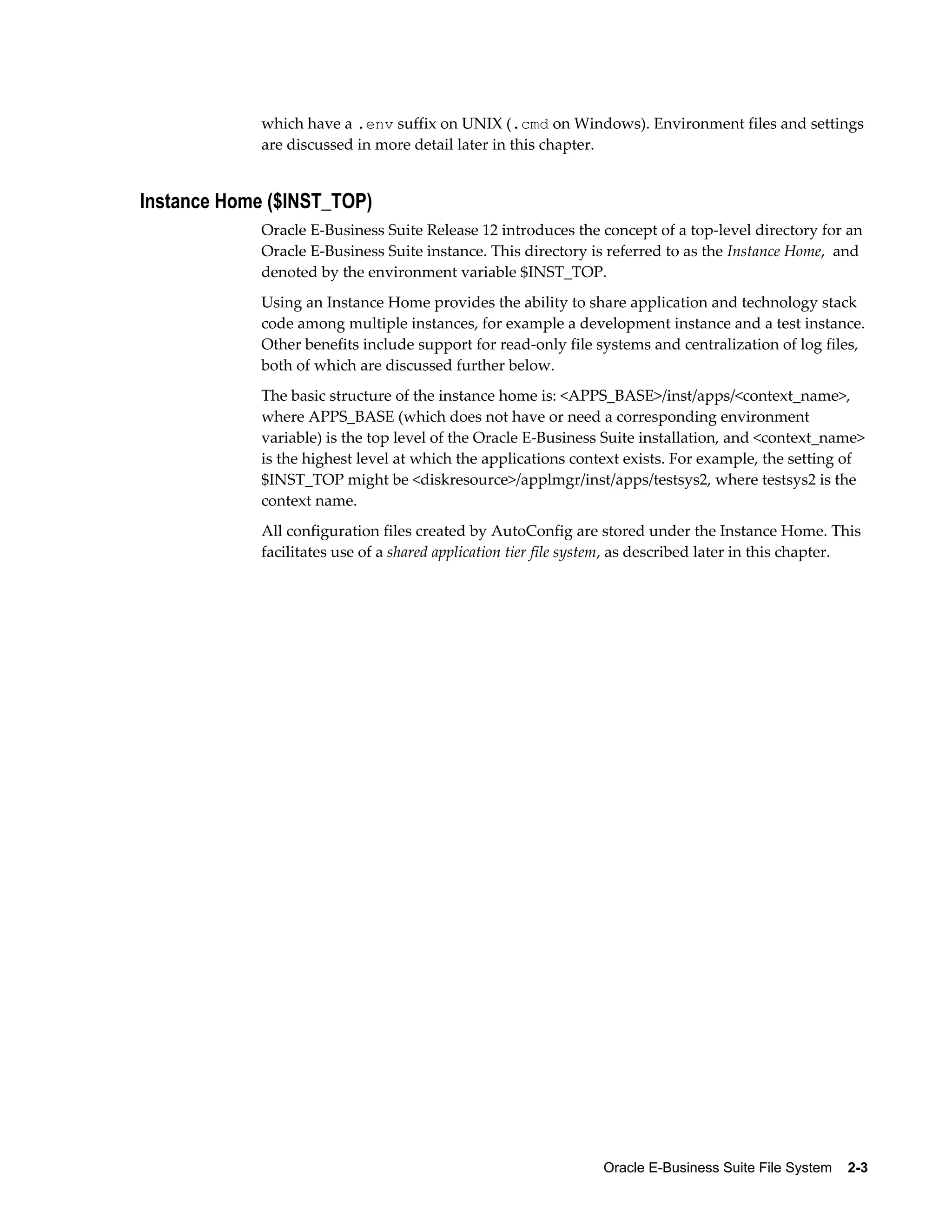 which have a .env suffix on UNIX (.cmd on Windows). Environment files and settings 
are discussed in more detail later in this chapter. 
Oracle E-Business Suite File System 2-3 
Instance Home ($INST_TOP) 
Oracle E-Business Suite Release 12 introduces the concept of a top-level directory for an 
Oracle E-Business Suite instance. This directory is referred to as the Instance Home, and 
denoted by the environment variable $INST_TOP. 
Using an Instance Home provides the ability to share application and technology stack 
code among multiple instances, for example a development instance and a test instance. 
Other benefits include support for read-only file systems and centralization of log files, 
both of which are discussed further below. 
The basic structure of the instance home is: <APPS_BASE>/inst/apps/<context_name>, 
where APPS_BASE (which does not have or need a corresponding environment 
variable) is the top level of the Oracle E-Business Suite installation, and <context_name> 
is the highest level at which the applications context exists. For example, the setting of 
$INST_TOP might be <diskresource>/applmgr/inst/apps/testsys2, where testsys2 is the 
context name. 
All configuration files created by AutoConfig are stored under the Instance Home. This 
facilitates use of a shared application tier file system, as described later in this chapter. 
 