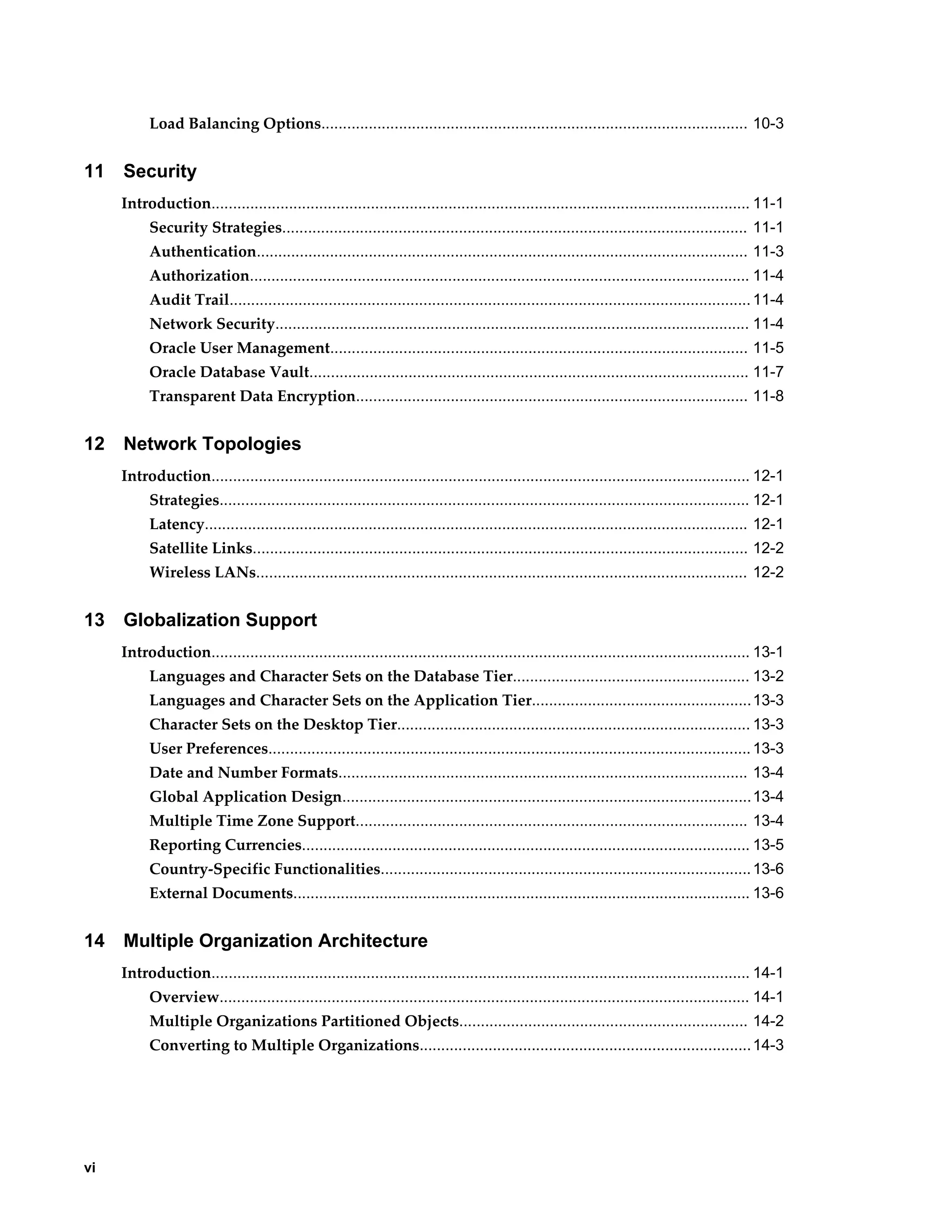 vi 
Load Balancing Options................................................................................................... 10-3 
11 Security 
Introduction............................................................................................................................. 11-1 
Security Strategies............................................................................................................ 11-1 
Authentication.................................................................................................................. 11-3 
Authorization.................................................................................................................... 11-4 
Audit Trail......................................................................................................................... 11-4 
Network Security.............................................................................................................. 11-4 
Oracle User Management................................................................................................. 11-5 
Oracle Database Vault...................................................................................................... 11-7 
Transparent Data Encryption........................................................................................... 11-8 
12 Network Topologies 
Introduction............................................................................................................................. 12-1 
Strategies........................................................................................................................... 12-1 
Latency.............................................................................................................................. 12-1 
Satellite Links................................................................................................................... 12-2 
Wireless LANs.................................................................................................................. 12-2 
13 Globalization Support 
Introduction............................................................................................................................. 13-1 
Languages and Character Sets on the Database Tier....................................................... 13-2 
Languages and Character Sets on the Application Tier...................................................13-3 
Character Sets on the Desktop Tier.................................................................................. 13-3 
User Preferences................................................................................................................ 13-3 
Date and Number Formats............................................................................................... 13-4 
Global Application Design...............................................................................................13-4 
Multiple Time Zone Support........................................................................................... 13-4 
Reporting Currencies........................................................................................................ 13-5 
Country-Specific Functionalities...................................................................................... 13-6 
External Documents.......................................................................................................... 13-6 
14 Multiple Organization Architecture 
Introduction............................................................................................................................. 14-1 
Overview........................................................................................................................... 14-1 
Multiple Organizations Partitioned Objects................................................................... 14-2 
Converting to Multiple Organizations............................................................................. 14-3 
 