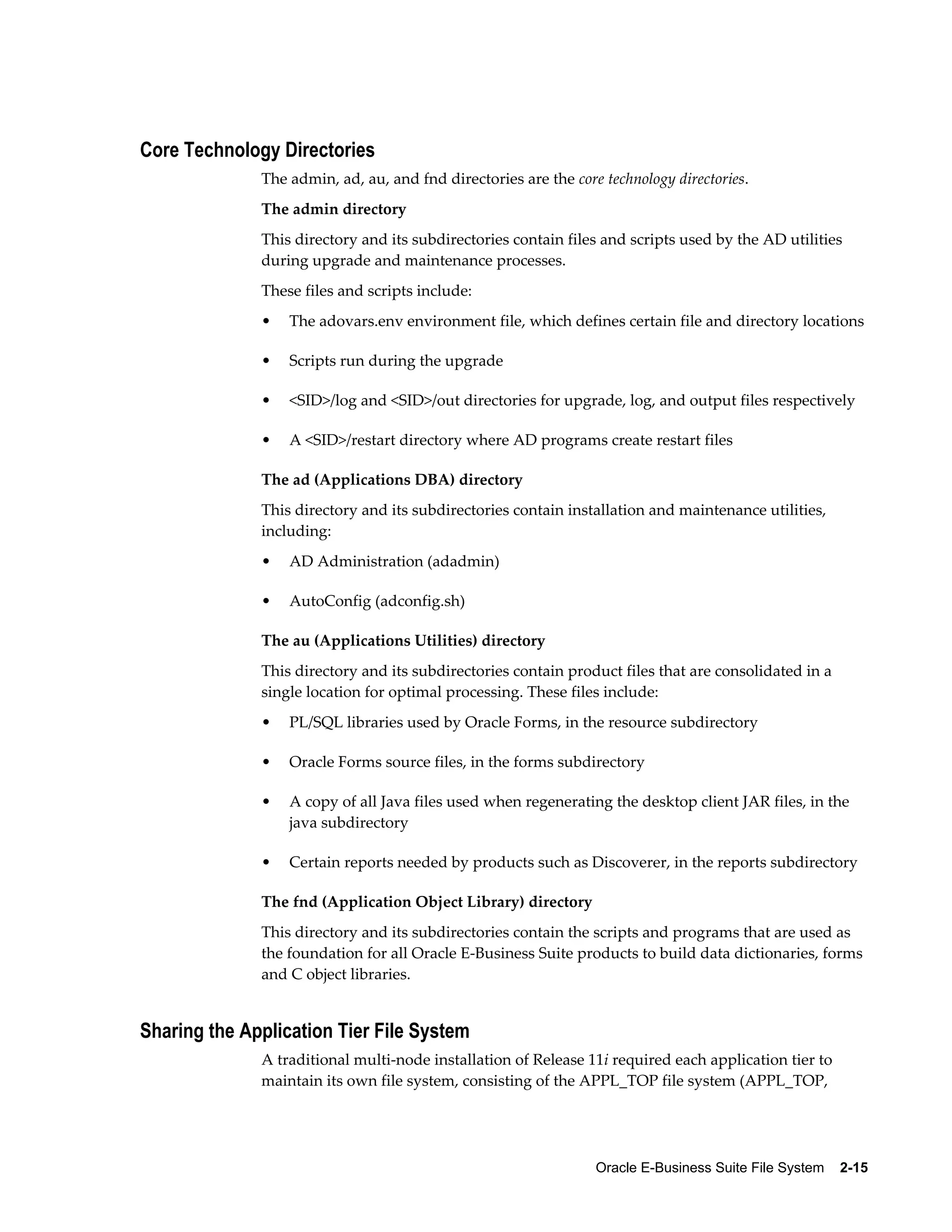 Oracle E-Business Suite File System 2-15 
Core Technology Directories 
The admin, ad, au, and fnd directories are the core technology directories. 
The admin directory 
This directory and its subdirectories contain files and scripts used by the AD utilities 
during upgrade and maintenance processes. 
These files and scripts include: 
• The adovars.env environment file, which defines certain file and directory locations 
• Scripts run during the upgrade 
• <SID>/log and <SID>/out directories for upgrade, log, and output files respectively 
• A <SID>/restart directory where AD programs create restart files 
The ad (Applications DBA) directory 
This directory and its subdirectories contain installation and maintenance utilities, 
including: 
• AD Administration (adadmin) 
• AutoConfig (adconfig.sh) 
The au (Applications Utilities) directory 
This directory and its subdirectories contain product files that are consolidated in a 
single location for optimal processing. These files include: 
• PL/SQL libraries used by Oracle Forms, in the resource subdirectory 
• Oracle Forms source files, in the forms subdirectory 
• A copy of all Java files used when regenerating the desktop client JAR files, in the 
java subdirectory 
• Certain reports needed by products such as Discoverer, in the reports subdirectory 
The fnd (Application Object Library) directory 
This directory and its subdirectories contain the scripts and programs that are used as 
the foundation for all Oracle E-Business Suite products to build data dictionaries, forms 
and C object libraries. 
Sharing the Application Tier File System 
A traditional multi-node installation of Release 11i required each application tier to 
maintain its own file system, consisting of the APPL_TOP file system (APPL_TOP, 
 