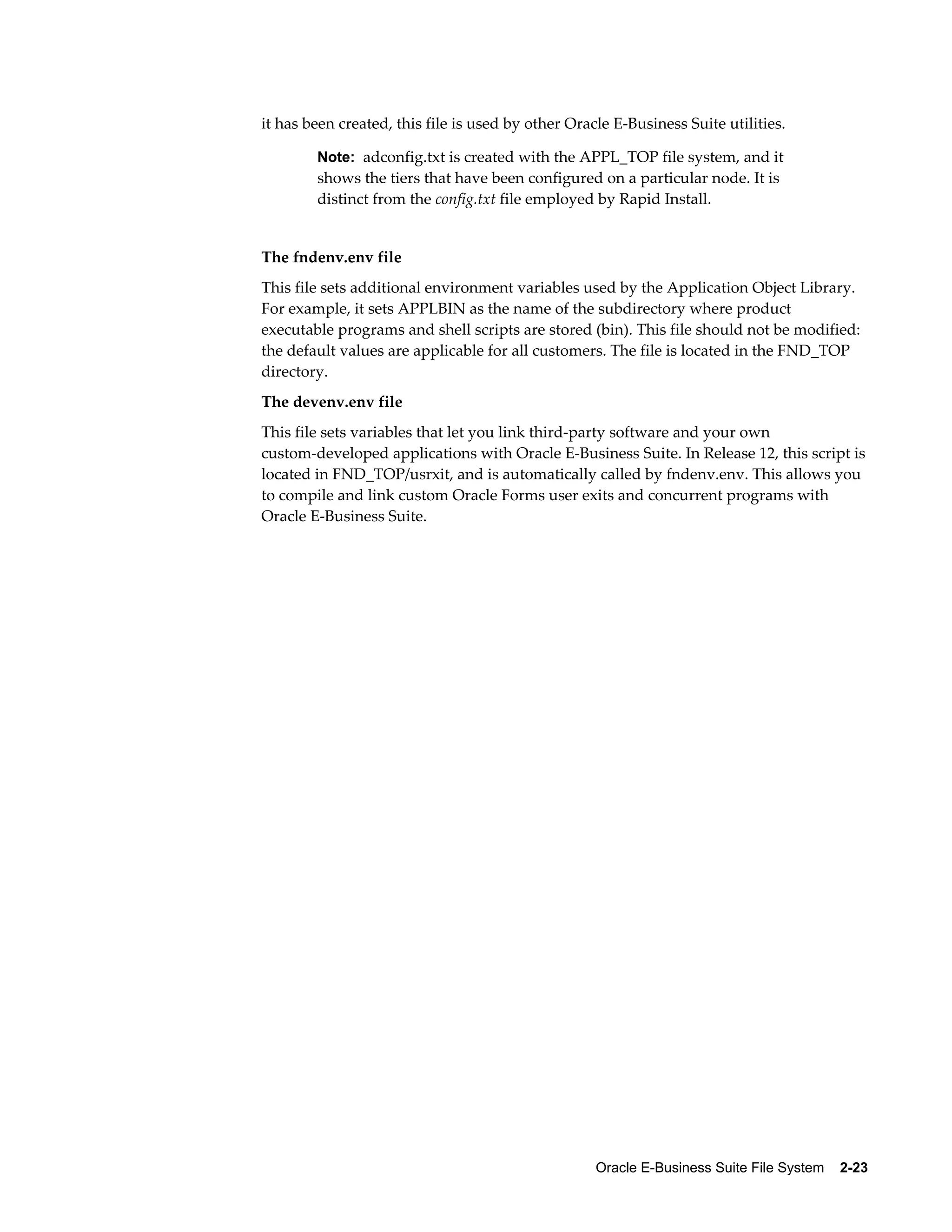 it has been created, this file is used by other Oracle E-Business Suite utilities. 
Note: adconfig.txt is created with the APPL_TOP file system, and it 
shows the tiers that have been configured on a particular node. It is 
distinct from the config.txt file employed by Rapid Install. 
The fndenv.env file 
This file sets additional environment variables used by the Application Object Library. 
For example, it sets APPLBIN as the name of the subdirectory where product 
executable programs and shell scripts are stored (bin). This file should not be modified: 
the default values are applicable for all customers. The file is located in the FND_TOP 
directory. 
The devenv.env file 
This file sets variables that let you link third-party software and your own 
custom-developed applications with Oracle E-Business Suite. In Release 12, this script is 
located in FND_TOP/usrxit, and is automatically called by fndenv.env. This allows you 
to compile and link custom Oracle Forms user exits and concurrent programs with 
Oracle E-Business Suite. 
Oracle E-Business Suite File System 2-23 
 
