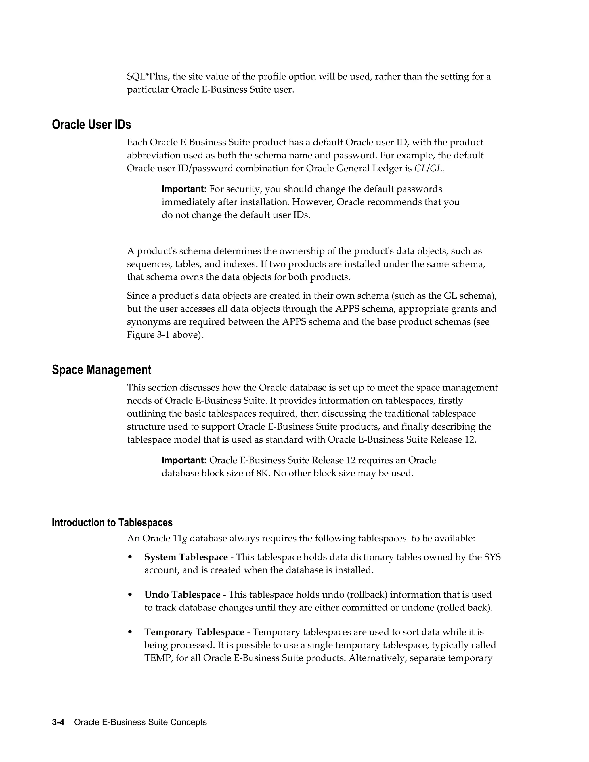 SQL*Plus, the site value of the profile option will be used, rather than the setting for a 
particular Oracle E-Business Suite user. 
Oracle User IDs 
Each Oracle E-Business Suite product has a default Oracle user ID, with the product 
abbreviation used as both the schema name and password. For example, the default 
Oracle user ID/password combination for Oracle General Ledger is GL/GL. 
Important: For security, you should change the default passwords 
immediately after installation. However, Oracle recommends that you 
do not change the default user IDs. 
A product's schema determines the ownership of the product's data objects, such as 
sequences, tables, and indexes. If two products are installed under the same schema, 
that schema owns the data objects for both products. 
Since a product's data objects are created in their own schema (such as the GL schema), 
but the user accesses all data objects through the APPS schema, appropriate grants and 
synonyms are required between the APPS schema and the base product schemas (see 
Figure 3-1 above). 
Space Management 
This section discusses how the Oracle database is set up to meet the space management 
needs of Oracle E-Business Suite. It provides information on tablespaces, firstly 
outlining the basic tablespaces required, then discussing the traditional tablespace 
structure used to support Oracle E-Business Suite products, and finally describing the 
tablespace model that is used as standard with Oracle E-Business Suite Release 12. 
Important: Oracle E-Business Suite Release 12 requires an Oracle 
database block size of 8K. No other block size may be used. 
Introduction to Tablespaces 
An Oracle 11g database always requires the following tablespaces to be available: 
• System Tablespace - This tablespace holds data dictionary tables owned by the SYS 
account, and is created when the database is installed. 
• Undo Tablespace - This tablespace holds undo (rollback) information that is used 
to track database changes until they are either committed or undone (rolled back). 
• Temporary Tablespace - Temporary tablespaces are used to sort data while it is 
being processed. It is possible to use a single temporary tablespace, typically called 
TEMP, for all Oracle E-Business Suite products. Alternatively, separate temporary 
3-4 Oracle E-Business Suite Concepts 
 