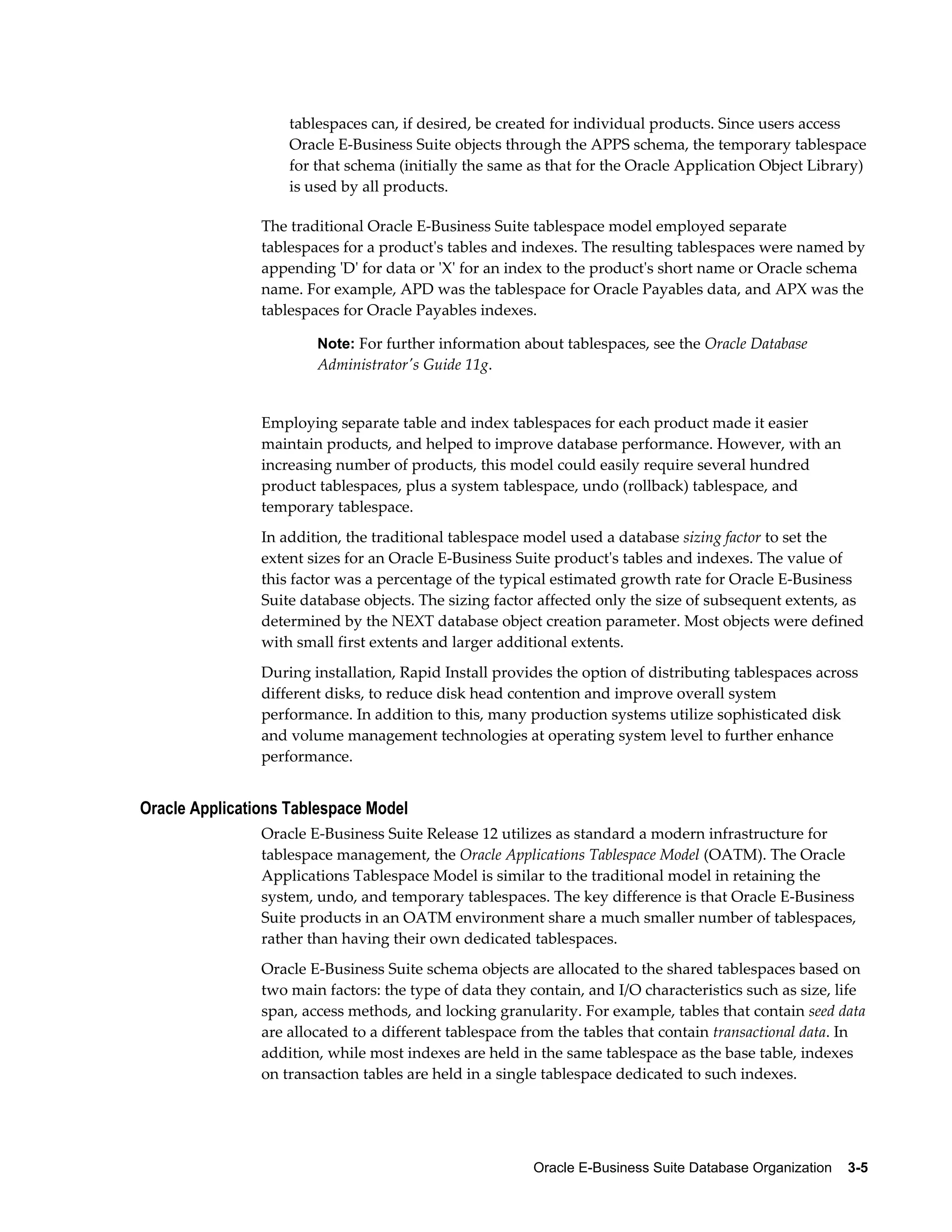 tablespaces can, if desired, be created for individual products. Since users access 
Oracle E-Business Suite objects through the APPS schema, the temporary tablespace 
for that schema (initially the same as that for the Oracle Application Object Library) 
is used by all products. 
The traditional Oracle E-Business Suite tablespace model employed separate 
tablespaces for a product's tables and indexes. The resulting tablespaces were named by 
appending 'D' for data or 'X' for an index to the product's short name or Oracle schema 
name. For example, APD was the tablespace for Oracle Payables data, and APX was the 
tablespaces for Oracle Payables indexes. 
Note: For further information about tablespaces, see the Oracle Database 
Administrator's Guide 11g. 
Employing separate table and index tablespaces for each product made it easier 
maintain products, and helped to improve database performance. However, with an 
increasing number of products, this model could easily require several hundred 
product tablespaces, plus a system tablespace, undo (rollback) tablespace, and 
temporary tablespace. 
In addition, the traditional tablespace model used a database sizing factor to set the 
extent sizes for an Oracle E-Business Suite product's tables and indexes. The value of 
this factor was a percentage of the typical estimated growth rate for Oracle E-Business 
Suite database objects. The sizing factor affected only the size of subsequent extents, as 
determined by the NEXT database object creation parameter. Most objects were defined 
with small first extents and larger additional extents. 
During installation, Rapid Install provides the option of distributing tablespaces across 
different disks, to reduce disk head contention and improve overall system 
performance. In addition to this, many production systems utilize sophisticated disk 
and volume management technologies at operating system level to further enhance 
performance. 
Oracle E-Business Suite Database Organization 3-5 
Oracle Applications Tablespace Model 
Oracle E-Business Suite Release 12 utilizes as standard a modern infrastructure for 
tablespace management, the Oracle Applications Tablespace Model (OATM). The Oracle 
Applications Tablespace Model is similar to the traditional model in retaining the 
system, undo, and temporary tablespaces. The key difference is that Oracle E-Business 
Suite products in an OATM environment share a much smaller number of tablespaces, 
rather than having their own dedicated tablespaces. 
Oracle E-Business Suite schema objects are allocated to the shared tablespaces based on 
two main factors: the type of data they contain, and I/O characteristics such as size, life 
span, access methods, and locking granularity. For example, tables that contain seed data 
are allocated to a different tablespace from the tables that contain transactional data. In 
addition, while most indexes are held in the same tablespace as the base table, indexes 
on transaction tables are held in a single tablespace dedicated to such indexes. 
 