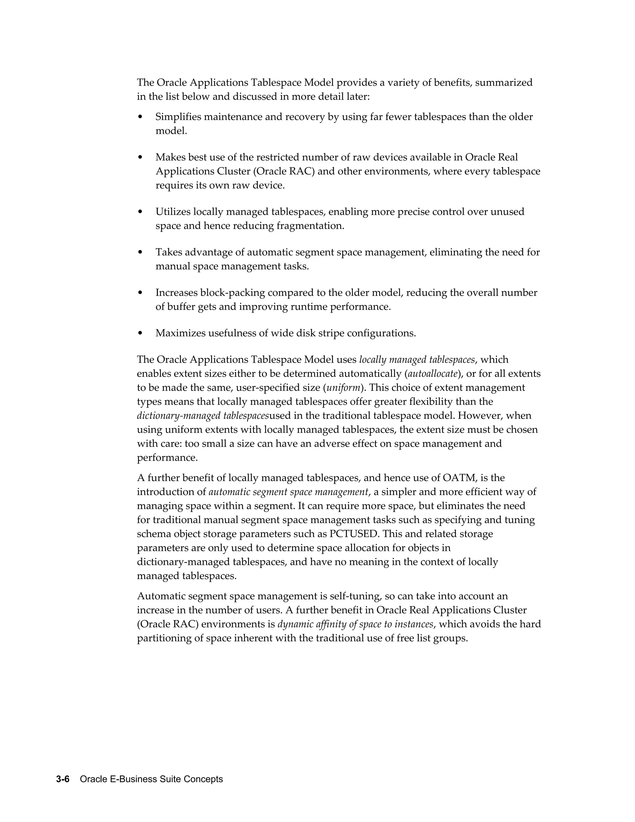 The Oracle Applications Tablespace Model provides a variety of benefits, summarized 
in the list below and discussed in more detail later: 
• Simplifies maintenance and recovery by using far fewer tablespaces than the older 
model. 
• Makes best use of the restricted number of raw devices available in Oracle Real 
Applications Cluster (Oracle RAC) and other environments, where every tablespace 
requires its own raw device. 
• Utilizes locally managed tablespaces, enabling more precise control over unused 
space and hence reducing fragmentation. 
• Takes advantage of automatic segment space management, eliminating the need for 
manual space management tasks. 
• Increases block-packing compared to the older model, reducing the overall number 
of buffer gets and improving runtime performance. 
• Maximizes usefulness of wide disk stripe configurations. 
The Oracle Applications Tablespace Model uses locally managed tablespaces, which 
enables extent sizes either to be determined automatically (autoallocate), or for all extents 
to be made the same, user-specified size (uniform). This choice of extent management 
types means that locally managed tablespaces offer greater flexibility than the 
dictionary-managed tablespacesused in the traditional tablespace model. However, when 
using uniform extents with locally managed tablespaces, the extent size must be chosen 
with care: too small a size can have an adverse effect on space management and 
performance. 
A further benefit of locally managed tablespaces, and hence use of OATM, is the 
introduction of automatic segment space management, a simpler and more efficient way of 
managing space within a segment. It can require more space, but eliminates the need 
for traditional manual segment space management tasks such as specifying and tuning 
schema object storage parameters such as PCTUSED. This and related storage 
parameters are only used to determine space allocation for objects in 
dictionary-managed tablespaces, and have no meaning in the context of locally 
managed tablespaces. 
Automatic segment space management is self-tuning, so can take into account an 
increase in the number of users. A further benefit in Oracle Real Applications Cluster 
(Oracle RAC) environments is dynamic affinity of space to instances, which avoids the hard 
partitioning of space inherent with the traditional use of free list groups. 
3-6 Oracle E-Business Suite Concepts 
 