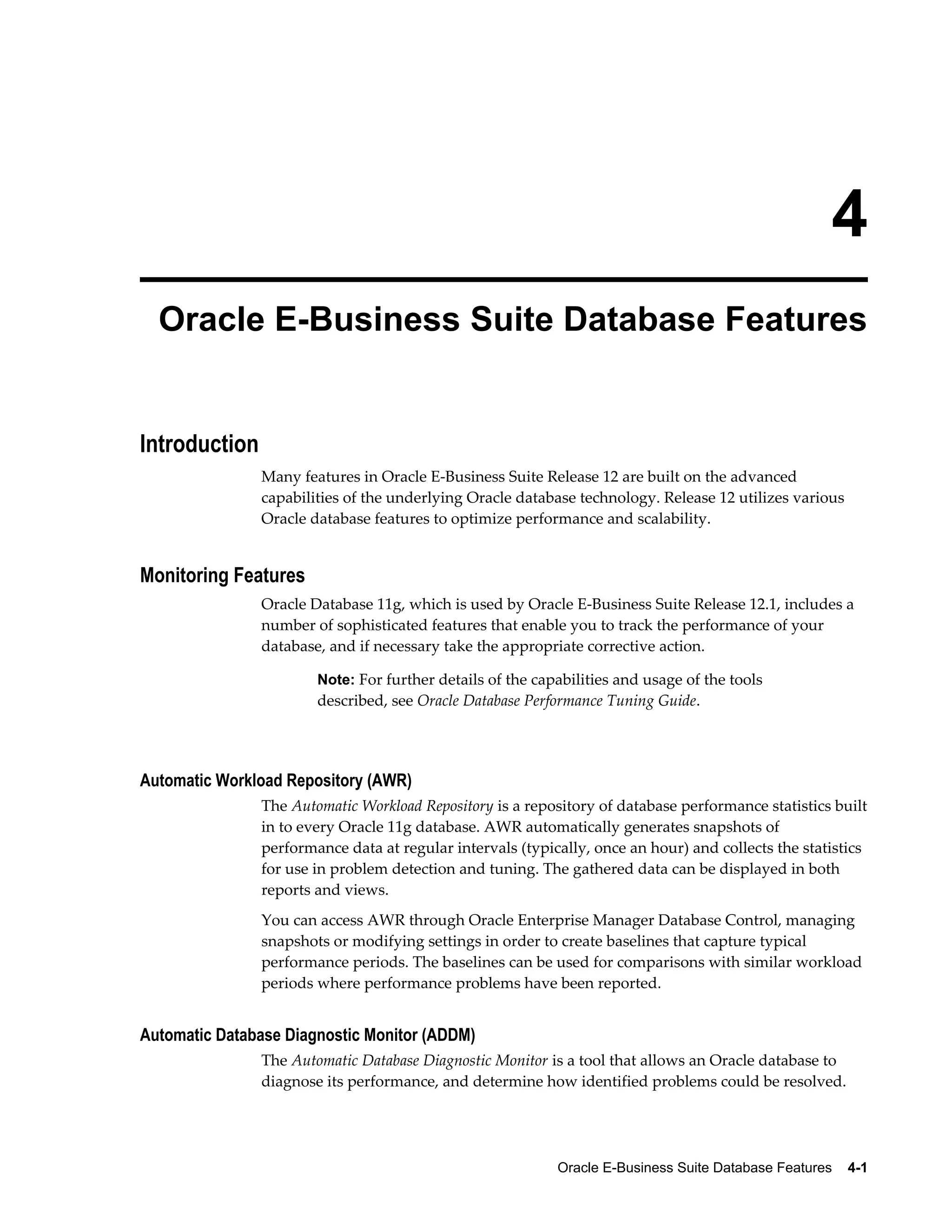 4 
Oracle E-Business Suite Database Features 
Oracle E-Business Suite Database Features 4-1 
Introduction 
Many features in Oracle E-Business Suite Release 12 are built on the advanced 
capabilities of the underlying Oracle database technology. Release 12 utilizes various 
Oracle database features to optimize performance and scalability. 
Monitoring Features 
Oracle Database 11g, which is used by Oracle E-Business Suite Release 12.1, includes a 
number of sophisticated features that enable you to track the performance of your 
database, and if necessary take the appropriate corrective action. 
Note: For further details of the capabilities and usage of the tools 
described, see Oracle Database Performance Tuning Guide. 
Automatic Workload Repository (AWR) 
The Automatic Workload Repository is a repository of database performance statistics built 
in to every Oracle 11g database. AWR automatically generates snapshots of 
performance data at regular intervals (typically, once an hour) and collects the statistics 
for use in problem detection and tuning. The gathered data can be displayed in both 
reports and views. 
You can access AWR through Oracle Enterprise Manager Database Control, managing 
snapshots or modifying settings in order to create baselines that capture typical 
performance periods. The baselines can be used for comparisons with similar workload 
periods where performance problems have been reported. 
Automatic Database Diagnostic Monitor (ADDM) 
The Automatic Database Diagnostic Monitor is a tool that allows an Oracle database to 
diagnose its performance, and determine how identified problems could be resolved. 
 