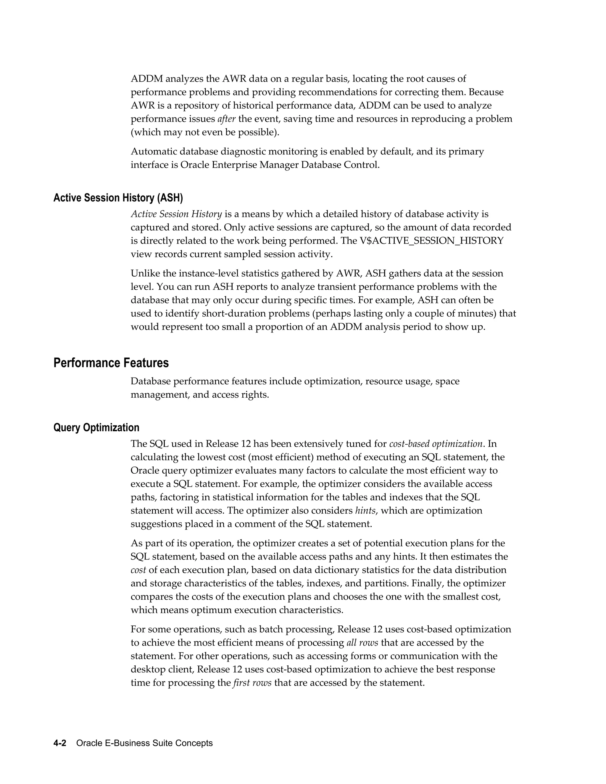 ADDM analyzes the AWR data on a regular basis, locating the root causes of 
performance problems and providing recommendations for correcting them. Because 
AWR is a repository of historical performance data, ADDM can be used to analyze 
performance issues after the event, saving time and resources in reproducing a problem 
(which may not even be possible). 
Automatic database diagnostic monitoring is enabled by default, and its primary 
interface is Oracle Enterprise Manager Database Control. 
Active Session History (ASH) 
Active Session History is a means by which a detailed history of database activity is 
captured and stored. Only active sessions are captured, so the amount of data recorded 
is directly related to the work being performed. The V$ACTIVE_SESSION_HISTORY 
view records current sampled session activity. 
Unlike the instance-level statistics gathered by AWR, ASH gathers data at the session 
level. You can run ASH reports to analyze transient performance problems with the 
database that may only occur during specific times. For example, ASH can often be 
used to identify short-duration problems (perhaps lasting only a couple of minutes) that 
would represent too small a proportion of an ADDM analysis period to show up. 
Performance Features 
Database performance features include optimization, resource usage, space 
management, and access rights. 
Query Optimization 
The SQL used in Release 12 has been extensively tuned for cost-based optimization. In 
calculating the lowest cost (most efficient) method of executing an SQL statement, the 
Oracle query optimizer evaluates many factors to calculate the most efficient way to 
execute a SQL statement. For example, the optimizer considers the available access 
paths, factoring in statistical information for the tables and indexes that the SQL 
statement will access. The optimizer also considers hints, which are optimization 
suggestions placed in a comment of the SQL statement. 
As part of its operation, the optimizer creates a set of potential execution plans for the 
SQL statement, based on the available access paths and any hints. It then estimates the 
cost of each execution plan, based on data dictionary statistics for the data distribution 
and storage characteristics of the tables, indexes, and partitions. Finally, the optimizer 
compares the costs of the execution plans and chooses the one with the smallest cost, 
which means optimum execution characteristics. 
For some operations, such as batch processing, Release 12 uses cost-based optimization 
to achieve the most efficient means of processing all rows that are accessed by the 
statement. For other operations, such as accessing forms or communication with the 
desktop client, Release 12 uses cost-based optimization to achieve the best response 
time for processing the first rows that are accessed by the statement. 
4-2 Oracle E-Business Suite Concepts 
 