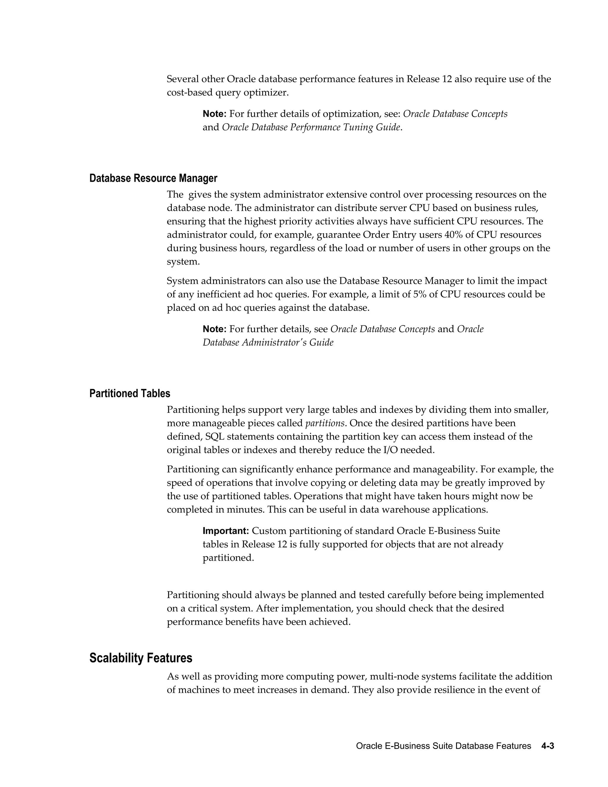 Several other Oracle database performance features in Release 12 also require use of the 
cost-based query optimizer. 
Note: For further details of optimization, see: Oracle Database Concepts 
and Oracle Database Performance Tuning Guide. 
Oracle E-Business Suite Database Features 4-3 
Database Resource Manager 
The gives the system administrator extensive control over processing resources on the 
database node. The administrator can distribute server CPU based on business rules, 
ensuring that the highest priority activities always have sufficient CPU resources. The 
administrator could, for example, guarantee Order Entry users 40% of CPU resources 
during business hours, regardless of the load or number of users in other groups on the 
system. 
System administrators can also use the Database Resource Manager to limit the impact 
of any inefficient ad hoc queries. For example, a limit of 5% of CPU resources could be 
placed on ad hoc queries against the database. 
Note: For further details, see Oracle Database Concepts and Oracle 
Database Administrator's Guide 
Partitioned Tables 
Partitioning helps support very large tables and indexes by dividing them into smaller, 
more manageable pieces called partitions. Once the desired partitions have been 
defined, SQL statements containing the partition key can access them instead of the 
original tables or indexes and thereby reduce the I/O needed. 
Partitioning can significantly enhance performance and manageability. For example, the 
speed of operations that involve copying or deleting data may be greatly improved by 
the use of partitioned tables. Operations that might have taken hours might now be 
completed in minutes. This can be useful in data warehouse applications. 
Important: Custom partitioning of standard Oracle E-Business Suite 
tables in Release 12 is fully supported for objects that are not already 
partitioned. 
Partitioning should always be planned and tested carefully before being implemented 
on a critical system. After implementation, you should check that the desired 
performance benefits have been achieved. 
Scalability Features 
As well as providing more computing power, multi-node systems facilitate the addition 
of machines to meet increases in demand. They also provide resilience in the event of 
 