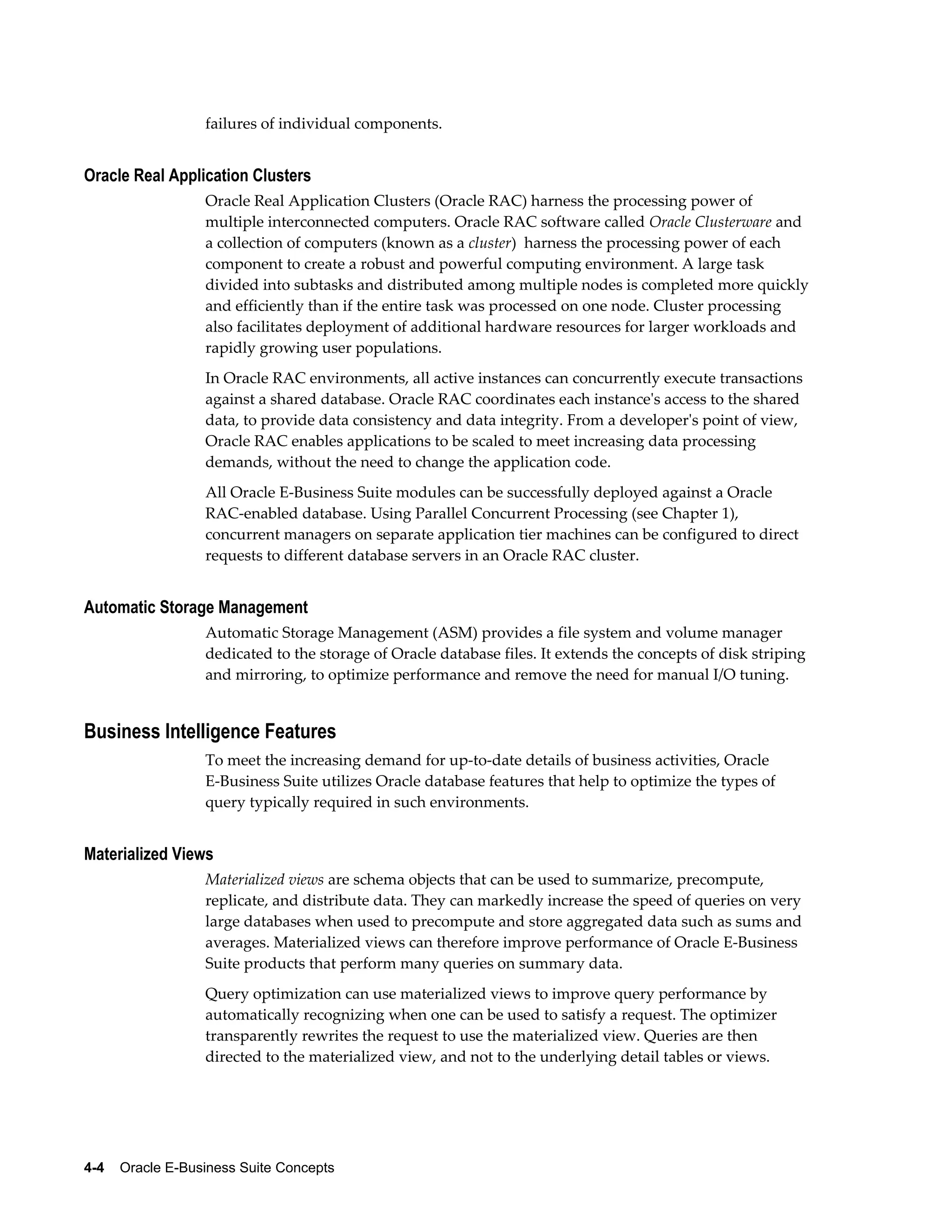 failures of individual components. 
Oracle Real Application Clusters 
Oracle Real Application Clusters (Oracle RAC) harness the processing power of 
multiple interconnected computers. Oracle RAC software called Oracle Clusterware and 
a collection of computers (known as a cluster) harness the processing power of each 
component to create a robust and powerful computing environment. A large task 
divided into subtasks and distributed among multiple nodes is completed more quickly 
and efficiently than if the entire task was processed on one node. Cluster processing 
also facilitates deployment of additional hardware resources for larger workloads and 
rapidly growing user populations. 
In Oracle RAC environments, all active instances can concurrently execute transactions 
against a shared database. Oracle RAC coordinates each instance's access to the shared 
data, to provide data consistency and data integrity. From a developer's point of view, 
Oracle RAC enables applications to be scaled to meet increasing data processing 
demands, without the need to change the application code. 
All Oracle E-Business Suite modules can be successfully deployed against a Oracle 
RAC-enabled database. Using Parallel Concurrent Processing (see Chapter 1), 
concurrent managers on separate application tier machines can be configured to direct 
requests to different database servers in an Oracle RAC cluster. 
Automatic Storage Management 
Automatic Storage Management (ASM) provides a file system and volume manager 
dedicated to the storage of Oracle database files. It extends the concepts of disk striping 
and mirroring, to optimize performance and remove the need for manual I/O tuning. 
Business Intelligence Features 
To meet the increasing demand for up-to-date details of business activities, Oracle 
E-Business Suite utilizes Oracle database features that help to optimize the types of 
query typically required in such environments. 
Materialized Views 
Materialized views are schema objects that can be used to summarize, precompute, 
replicate, and distribute data. They can markedly increase the speed of queries on very 
large databases when used to precompute and store aggregated data such as sums and 
averages. Materialized views can therefore improve performance of Oracle E-Business 
Suite products that perform many queries on summary data. 
Query optimization can use materialized views to improve query performance by 
automatically recognizing when one can be used to satisfy a request. The optimizer 
transparently rewrites the request to use the materialized view. Queries are then 
directed to the materialized view, and not to the underlying detail tables or views. 
4-4 Oracle E-Business Suite Concepts 
 