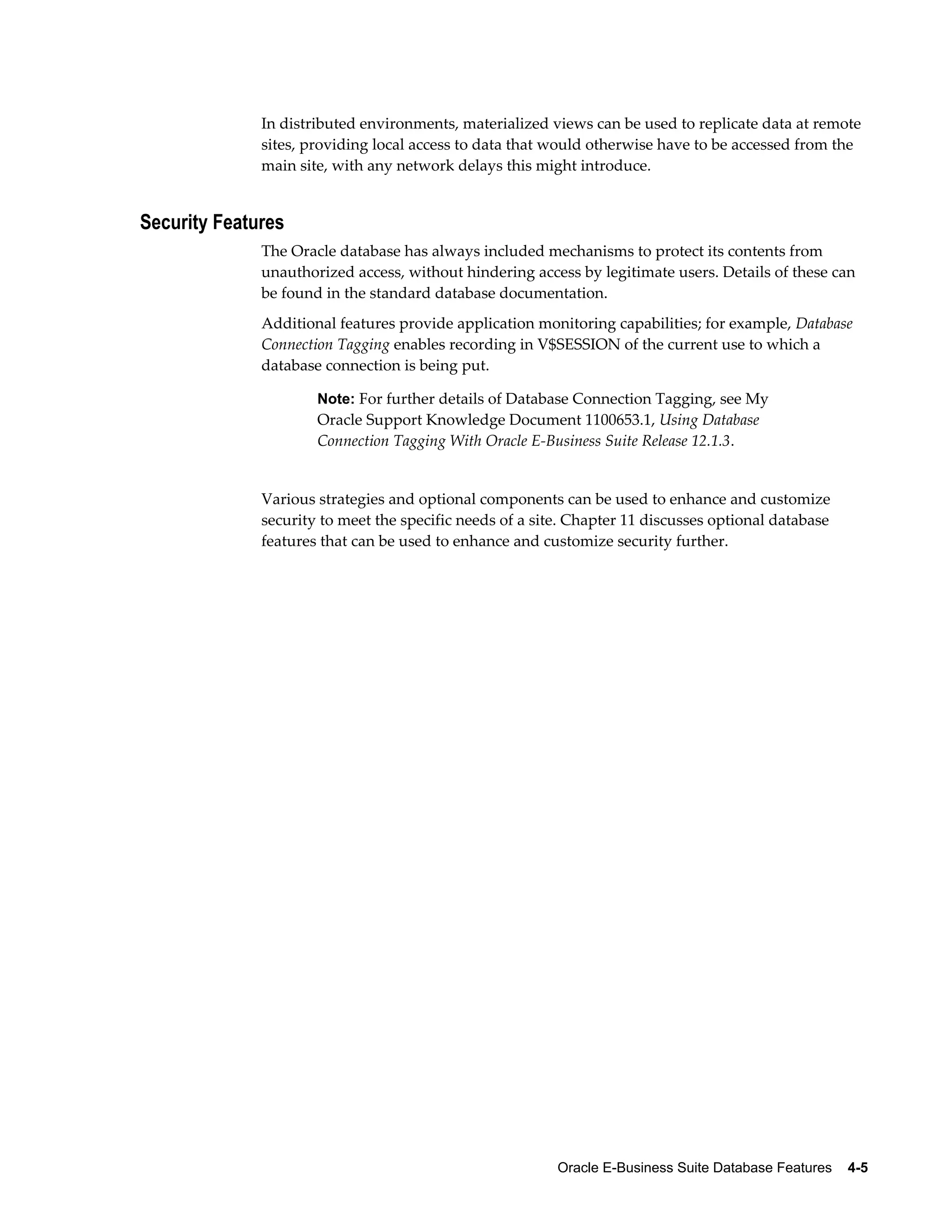 In distributed environments, materialized views can be used to replicate data at remote 
sites, providing local access to data that would otherwise have to be accessed from the 
main site, with any network delays this might introduce. 
Oracle E-Business Suite Database Features 4-5 
Security Features 
The Oracle database has always included mechanisms to protect its contents from 
unauthorized access, without hindering access by legitimate users. Details of these can 
be found in the standard database documentation. 
Additional features provide application monitoring capabilities; for example, Database 
Connection Tagging enables recording in V$SESSION of the current use to which a 
database connection is being put. 
Note: For further details of Database Connection Tagging, see My 
Oracle Support Knowledge Document 1100653.1, Using Database 
Connection Tagging With Oracle E-Business Suite Release 12.1.3. 
Various strategies and optional components can be used to enhance and customize 
security to meet the specific needs of a site. Chapter 11 discusses optional database 
features that can be used to enhance and customize security further. 
 
