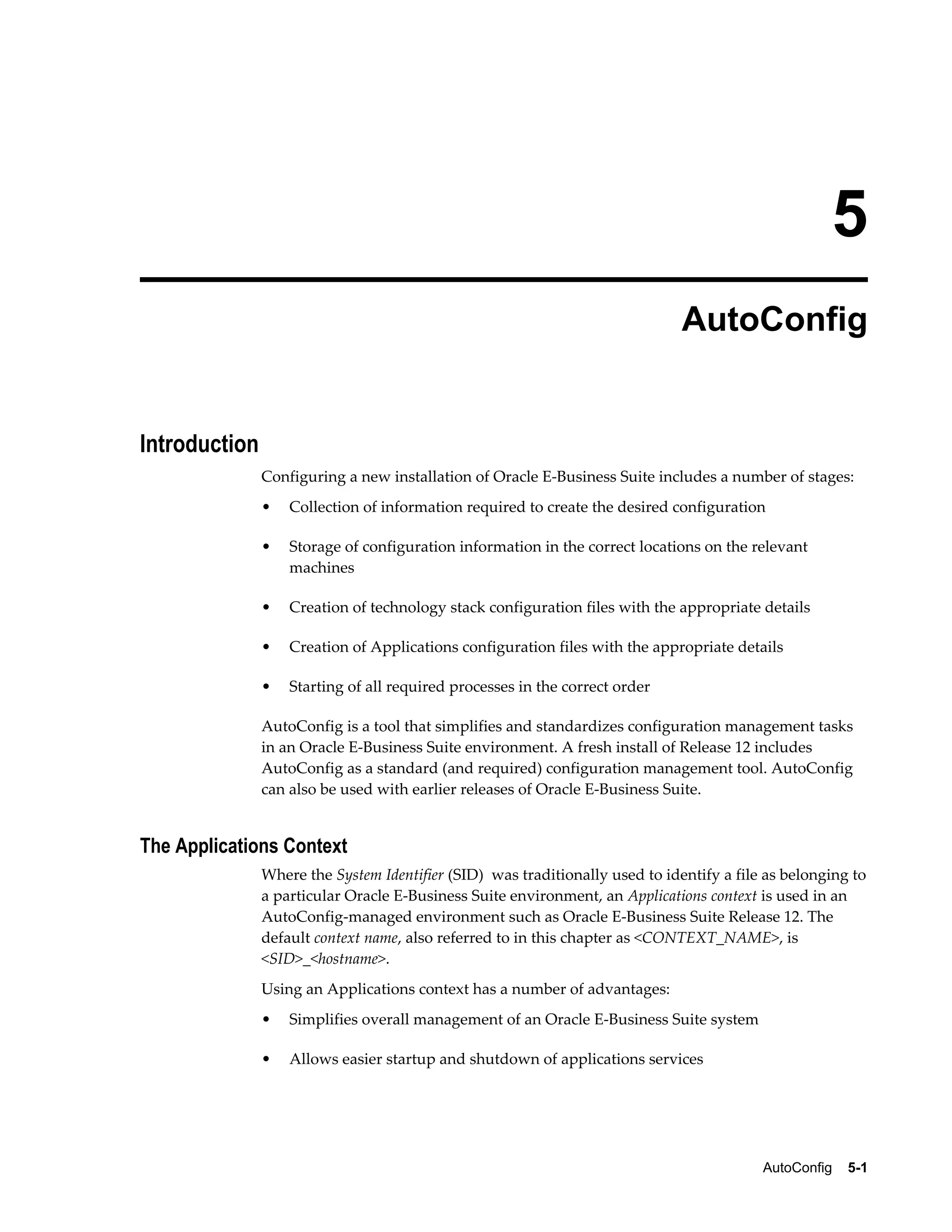 5 
AutoConfig 
AutoConfig 5-1 
Introduction 
Configuring a new installation of Oracle E-Business Suite includes a number of stages: 
• Collection of information required to create the desired configuration 
• Storage of configuration information in the correct locations on the relevant 
machines 
• Creation of technology stack configuration files with the appropriate details 
• Creation of Applications configuration files with the appropriate details 
• Starting of all required processes in the correct order 
AutoConfig is a tool that simplifies and standardizes configuration management tasks 
in an Oracle E-Business Suite environment. A fresh install of Release 12 includes 
AutoConfig as a standard (and required) configuration management tool. AutoConfig 
can also be used with earlier releases of Oracle E-Business Suite. 
The Applications Context 
Where the System Identifier (SID) was traditionally used to identify a file as belonging to 
a particular Oracle E-Business Suite environment, an Applications context is used in an 
AutoConfig-managed environment such as Oracle E-Business Suite Release 12. The 
default context name, also referred to in this chapter as <CONTEXT_NAME>, is 
<SID>_<hostname>. 
Using an Applications context has a number of advantages: 
• Simplifies overall management of an Oracle E-Business Suite system 
• Allows easier startup and shutdown of applications services 
 