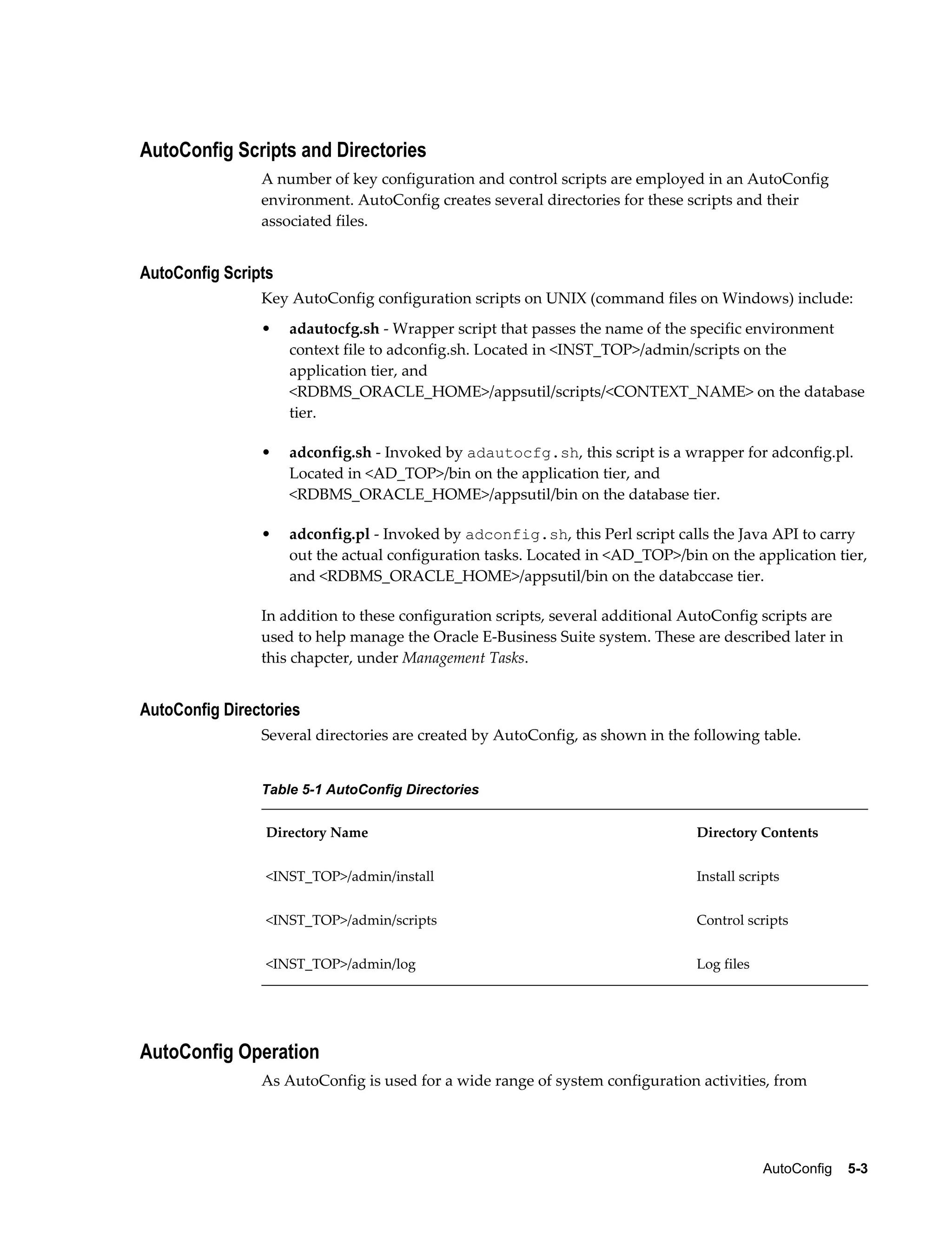 AutoConfig 5-3 
AutoConfig Scripts and Directories 
A number of key configuration and control scripts are employed in an AutoConfig 
environment. AutoConfig creates several directories for these scripts and their 
associated files. 
AutoConfig Scripts 
Key AutoConfig configuration scripts on UNIX (command files on Windows) include: 
• adautocfg.sh - Wrapper script that passes the name of the specific environment 
context file to adconfig.sh. Located in <INST_TOP>/admin/scripts on the 
application tier, and 
<RDBMS_ORACLE_HOME>/appsutil/scripts/<CONTEXT_NAME> on the database 
tier. 
• adconfig.sh - Invoked by adautocfg.sh, this script is a wrapper for adconfig.pl. 
Located in <AD_TOP>/bin on the application tier, and 
<RDBMS_ORACLE_HOME>/appsutil/bin on the database tier. 
• adconfig.pl - Invoked by adconfig.sh, this Perl script calls the Java API to carry 
out the actual configuration tasks. Located in <AD_TOP>/bin on the application tier, 
and <RDBMS_ORACLE_HOME>/appsutil/bin on the databccase tier. 
In addition to these configuration scripts, several additional AutoConfig scripts are 
used to help manage the Oracle E-Business Suite system. These are described later in 
this chapcter, under Management Tasks. 
AutoConfig Directories 
Several directories are created by AutoConfig, as shown in the following table. 
Table 5-1 AutoConfig Directories 
Directory Name Directory Contents 
<INST_TOP>/admin/install Install scripts 
<INST_TOP>/admin/scripts Control scripts 
<INST_TOP>/admin/log Log files 
AutoConfig Operation 
As AutoConfig is used for a wide range of system configuration activities, from 
 