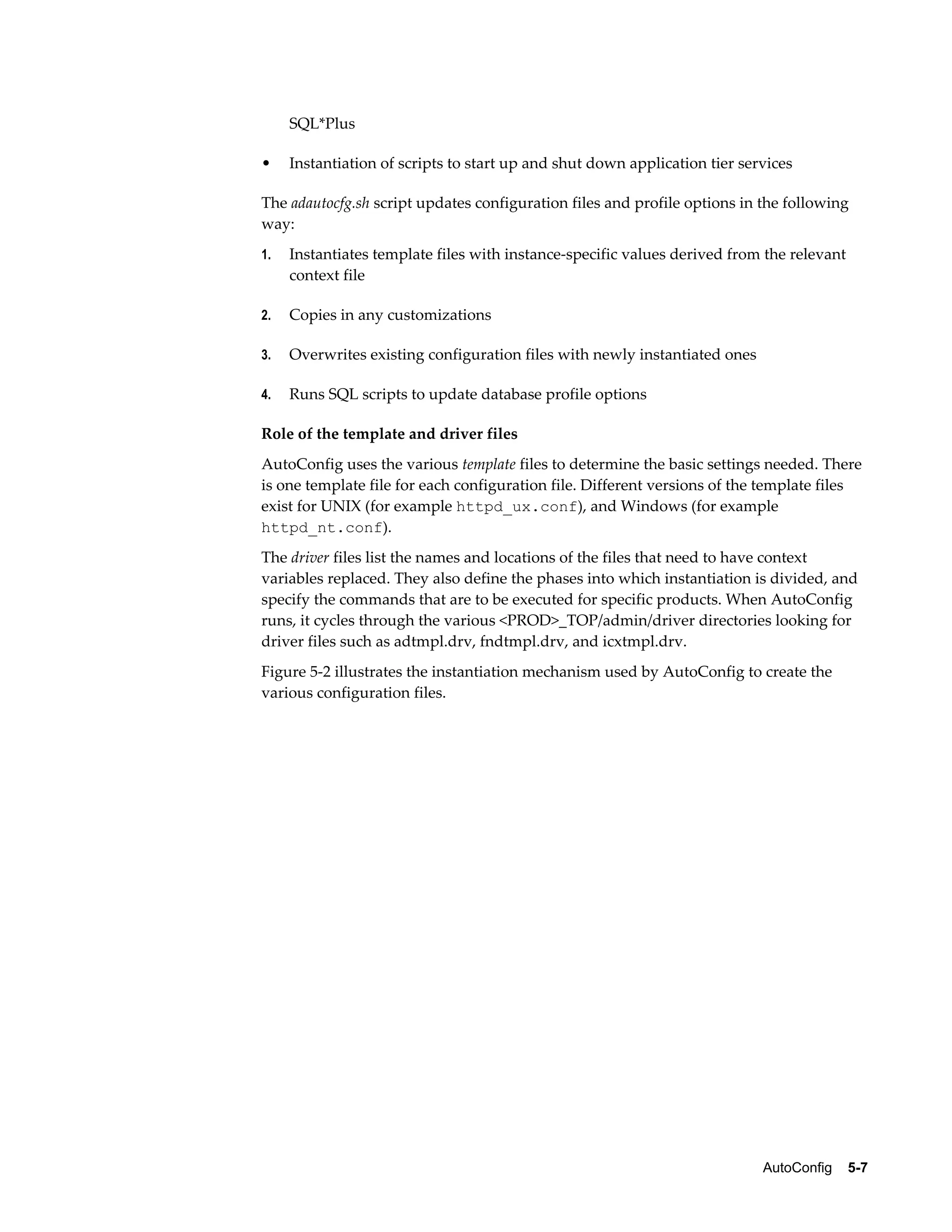 AutoConfig 5-7 
SQL*Plus 
• Instantiation of scripts to start up and shut down application tier services 
The adautocfg.sh script updates configuration files and profile options in the following 
way: 
1. Instantiates template files with instance-specific values derived from the relevant 
context file 
2. Copies in any customizations 
3. Overwrites existing configuration files with newly instantiated ones 
4. Runs SQL scripts to update database profile options 
Role of the template and driver files 
AutoConfig uses the various template files to determine the basic settings needed. There 
is one template file for each configuration file. Different versions of the template files 
exist for UNIX (for example httpd_ux.conf), and Windows (for example 
httpd_nt.conf). 
The driver files list the names and locations of the files that need to have context 
variables replaced. They also define the phases into which instantiation is divided, and 
specify the commands that are to be executed for specific products. When AutoConfig 
runs, it cycles through the various <PROD>_TOP/admin/driver directories looking for 
driver files such as adtmpl.drv, fndtmpl.drv, and icxtmpl.drv. 
Figure 5-2 illustrates the instantiation mechanism used by AutoConfig to create the 
various configuration files. 
 