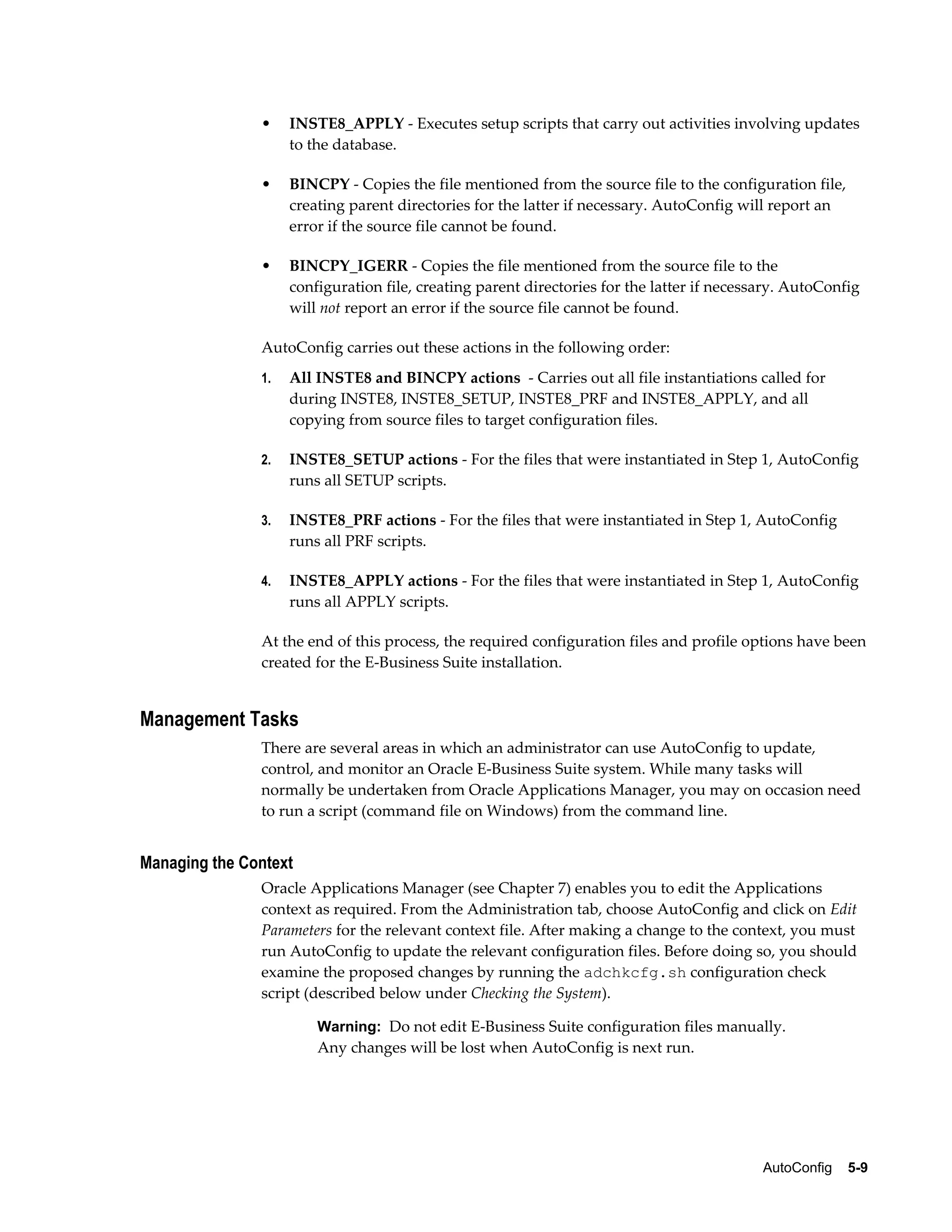 • INSTE8_APPLY - Executes setup scripts that carry out activities involving updates 
AutoConfig 5-9 
to the database. 
• BINCPY - Copies the file mentioned from the source file to the configuration file, 
creating parent directories for the latter if necessary. AutoConfig will report an 
error if the source file cannot be found. 
• BINCPY_IGERR - Copies the file mentioned from the source file to the 
configuration file, creating parent directories for the latter if necessary. AutoConfig 
will not report an error if the source file cannot be found. 
AutoConfig carries out these actions in the following order: 
1. All INSTE8 and BINCPY actions - Carries out all file instantiations called for 
during INSTE8, INSTE8_SETUP, INSTE8_PRF and INSTE8_APPLY, and all 
copying from source files to target configuration files. 
2. INSTE8_SETUP actions - For the files that were instantiated in Step 1, AutoConfig 
runs all SETUP scripts. 
3. INSTE8_PRF actions - For the files that were instantiated in Step 1, AutoConfig 
runs all PRF scripts. 
4. INSTE8_APPLY actions - For the files that were instantiated in Step 1, AutoConfig 
runs all APPLY scripts. 
At the end of this process, the required configuration files and profile options have been 
created for the E-Business Suite installation. 
Management Tasks 
There are several areas in which an administrator can use AutoConfig to update, 
control, and monitor an Oracle E-Business Suite system. While many tasks will 
normally be undertaken from Oracle Applications Manager, you may on occasion need 
to run a script (command file on Windows) from the command line. 
Managing the Context 
Oracle Applications Manager (see Chapter 7) enables you to edit the Applications 
context as required. From the Administration tab, choose AutoConfig and click on Edit 
Parameters for the relevant context file. After making a change to the context, you must 
run AutoConfig to update the relevant configuration files. Before doing so, you should 
examine the proposed changes by running the adchkcfg.sh configuration check 
script (described below under Checking the System). 
Warning: Do not edit E-Business Suite configuration files manually. 
Any changes will be lost when AutoConfig is next run. 
 