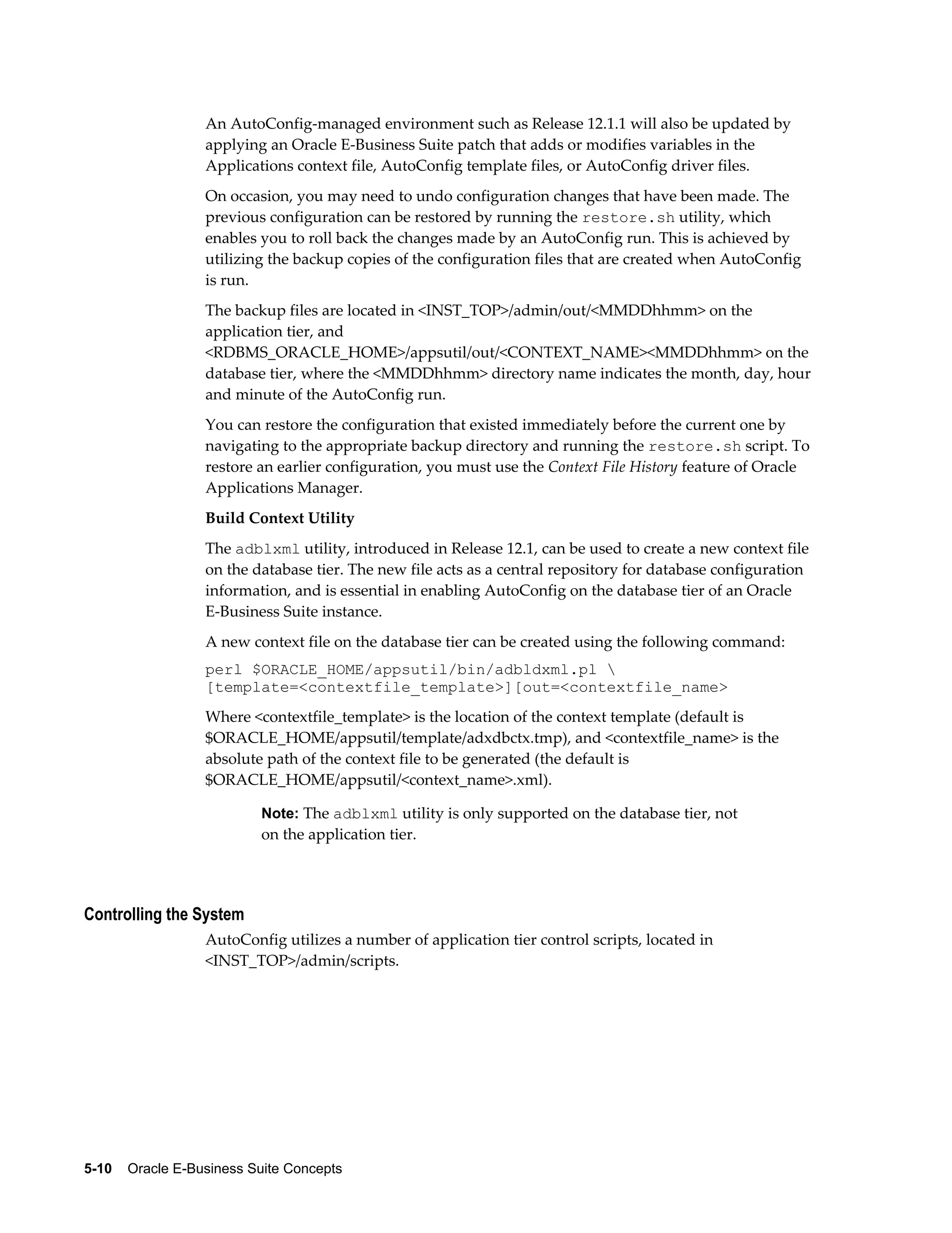 An AutoConfig-managed environment such as Release 12.1.1 will also be updated by 
applying an Oracle E-Business Suite patch that adds or modifies variables in the 
Applications context file, AutoConfig template files, or AutoConfig driver files. 
On occasion, you may need to undo configuration changes that have been made. The 
previous configuration can be restored by running the restore.sh utility, which 
enables you to roll back the changes made by an AutoConfig run. This is achieved by 
utilizing the backup copies of the configuration files that are created when AutoConfig 
is run. 
The backup files are located in <INST_TOP>/admin/out/<MMDDhhmm> on the 
application tier, and 
<RDBMS_ORACLE_HOME>/appsutil/out/<CONTEXT_NAME><MMDDhhmm> on the 
database tier, where the <MMDDhhmm> directory name indicates the month, day, hour 
and minute of the AutoConfig run. 
You can restore the configuration that existed immediately before the current one by 
navigating to the appropriate backup directory and running the restore.sh script. To 
restore an earlier configuration, you must use the Context File History feature of Oracle 
Applications Manager. 
Build Context Utility 
The adblxml utility, introduced in Release 12.1, can be used to create a new context file 
on the database tier. The new file acts as a central repository for database configuration 
information, and is essential in enabling AutoConfig on the database tier of an Oracle 
E-Business Suite instance. 
A new context file on the database tier can be created using the following command: 
perl $ORACLE_HOME/appsutil/bin/adbldxml.pl  
[template=<contextfile_template>][out=<contextfile_name> 
Where <contextfile_template> is the location of the context template (default is 
$ORACLE_HOME/appsutil/template/adxdbctx.tmp), and <contextfile_name> is the 
absolute path of the context file to be generated (the default is 
$ORACLE_HOME/appsutil/<context_name>.xml). 
Note: The adblxml utility is only supported on the database tier, not 
on the application tier. 
Controlling the System 
AutoConfig utilizes a number of application tier control scripts, located in 
<INST_TOP>/admin/scripts. 
5-10 Oracle E-Business Suite Concepts 
 