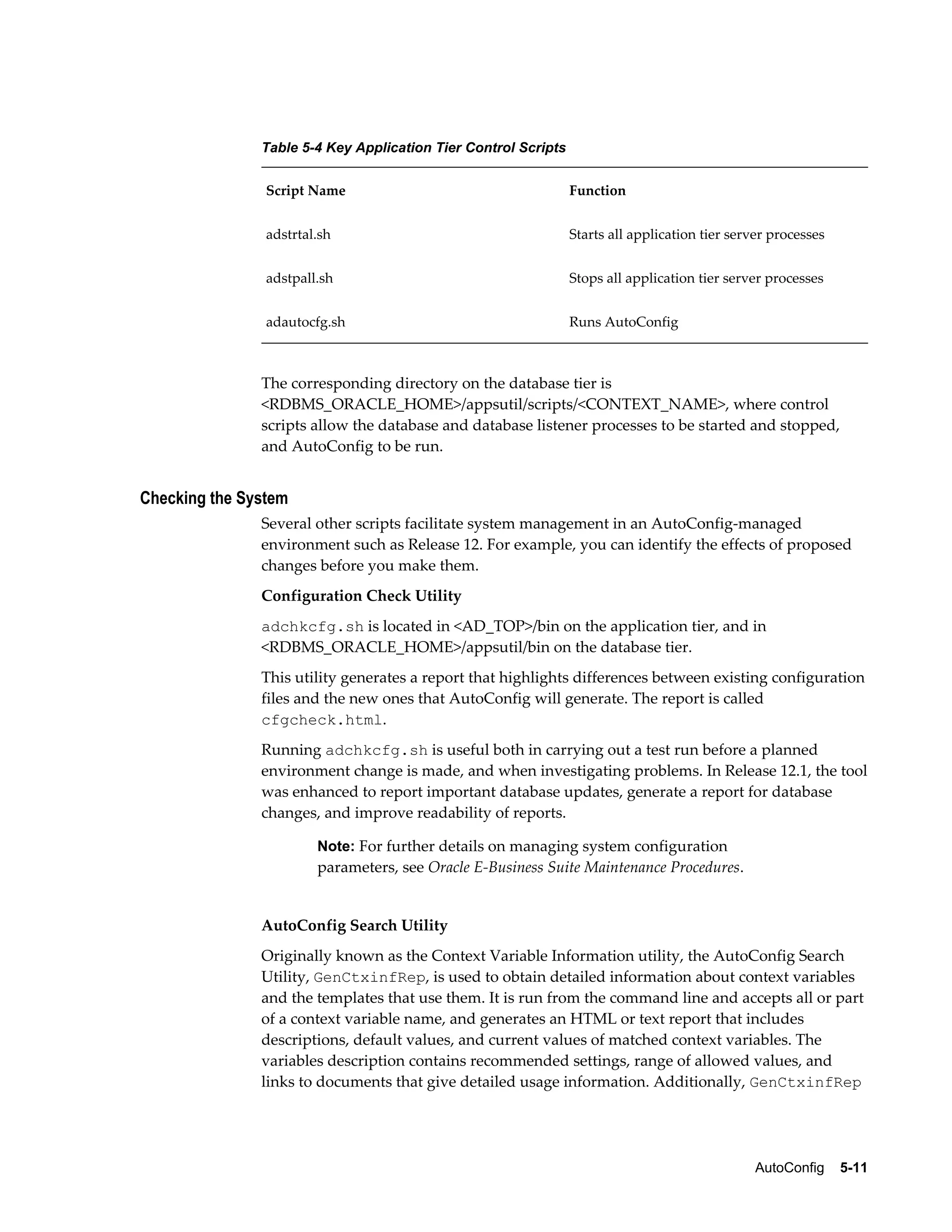 AutoConfig 5-11 
Table 5-4 Key Application Tier Control Scripts 
Script Name Function 
adstrtal.sh Starts all application tier server processes 
adstpall.sh Stops all application tier server processes 
adautocfg.sh Runs AutoConfig 
The corresponding directory on the database tier is 
<RDBMS_ORACLE_HOME>/appsutil/scripts/<CONTEXT_NAME>, where control 
scripts allow the database and database listener processes to be started and stopped, 
and AutoConfig to be run. 
Checking the System 
Several other scripts facilitate system management in an AutoConfig-managed 
environment such as Release 12. For example, you can identify the effects of proposed 
changes before you make them. 
Configuration Check Utility 
adchkcfg.sh is located in <AD_TOP>/bin on the application tier, and in 
<RDBMS_ORACLE_HOME>/appsutil/bin on the database tier. 
This utility generates a report that highlights differences between existing configuration 
files and the new ones that AutoConfig will generate. The report is called 
cfgcheck.html. 
Running adchkcfg.sh is useful both in carrying out a test run before a planned 
environment change is made, and when investigating problems. In Release 12.1, the tool 
was enhanced to report important database updates, generate a report for database 
changes, and improve readability of reports. 
Note: For further details on managing system configuration 
parameters, see Oracle E-Business Suite Maintenance Procedures. 
AutoConfig Search Utility 
Originally known as the Context Variable Information utility, the AutoConfig Search 
Utility, GenCtxinfRep, is used to obtain detailed information about context variables 
and the templates that use them. It is run from the command line and accepts all or part 
of a context variable name, and generates an HTML or text report that includes 
descriptions, default values, and current values of matched context variables. The 
variables description contains recommended settings, range of allowed values, and 
links to documents that give detailed usage information. Additionally, GenCtxinfRep 
 
