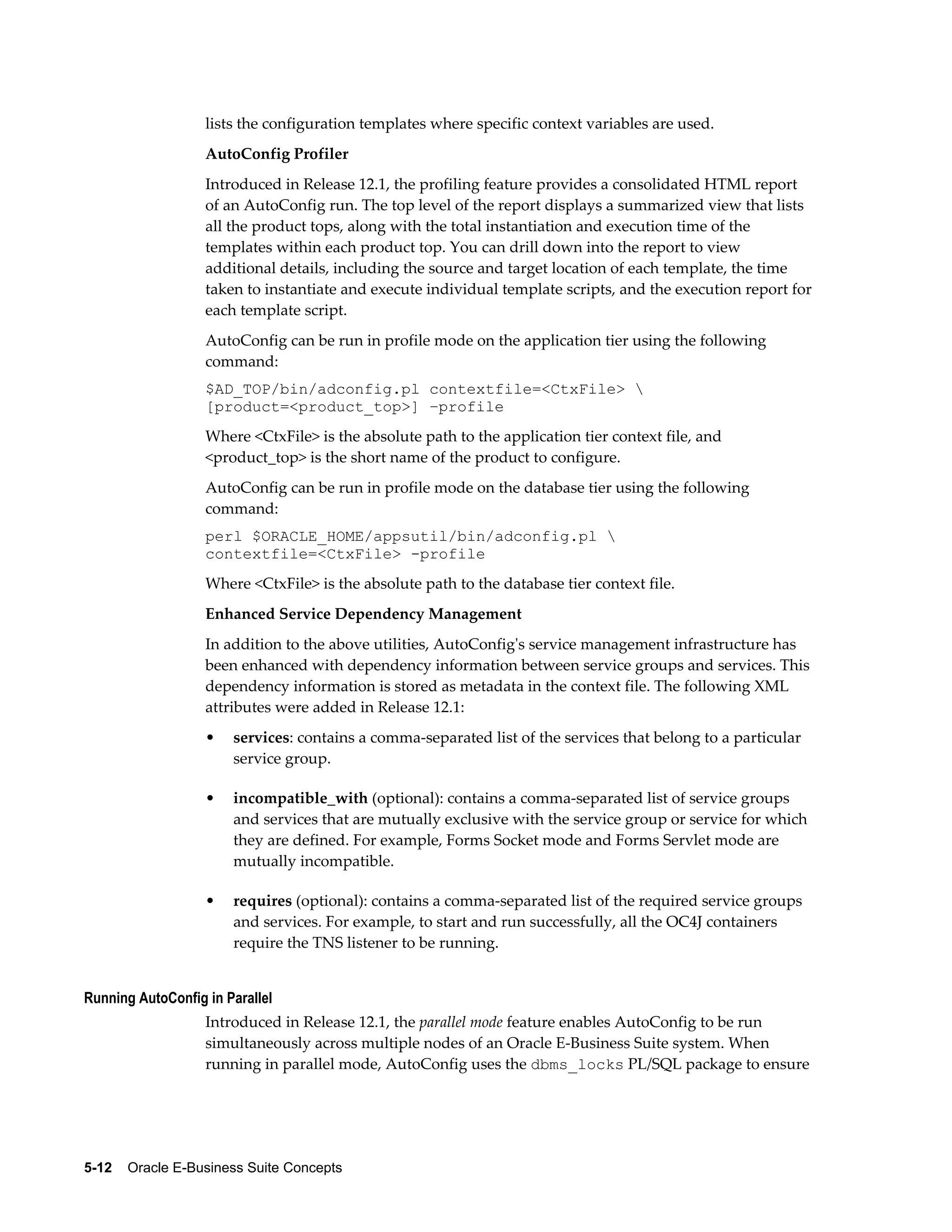 lists the configuration templates where specific context variables are used. 
AutoConfig Profiler 
Introduced in Release 12.1, the profiling feature provides a consolidated HTML report 
of an AutoConfig run. The top level of the report displays a summarized view that lists 
all the product tops, along with the total instantiation and execution time of the 
templates within each product top. You can drill down into the report to view 
additional details, including the source and target location of each template, the time 
taken to instantiate and execute individual template scripts, and the execution report for 
each template script. 
AutoConfig can be run in profile mode on the application tier using the following 
command: 
$AD_TOP/bin/adconfig.pl contextfile=<CtxFile>  
[product=<product_top>] –profile 
Where <CtxFile> is the absolute path to the application tier context file, and 
<product_top> is the short name of the product to configure. 
AutoConfig can be run in profile mode on the database tier using the following 
command: 
perl $ORACLE_HOME/appsutil/bin/adconfig.pl  
contextfile=<CtxFile> -profile 
Where <CtxFile> is the absolute path to the database tier context file. 
Enhanced Service Dependency Management 
In addition to the above utilities, AutoConfig's service management infrastructure has 
been enhanced with dependency information between service groups and services. This 
dependency information is stored as metadata in the context file. The following XML 
attributes were added in Release 12.1: 
• services: contains a comma-separated list of the services that belong to a particular 
service group. 
• incompatible_with (optional): contains a comma-separated list of service groups 
and services that are mutually exclusive with the service group or service for which 
they are defined. For example, Forms Socket mode and Forms Servlet mode are 
mutually incompatible. 
• requires (optional): contains a comma-separated list of the required service groups 
and services. For example, to start and run successfully, all the OC4J containers 
require the TNS listener to be running. 
Running AutoConfig in Parallel 
Introduced in Release 12.1, the parallel mode feature enables AutoConfig to be run 
simultaneously across multiple nodes of an Oracle E-Business Suite system. When 
running in parallel mode, AutoConfig uses the dbms_locks PL/SQL package to ensure 
5-12 Oracle E-Business Suite Concepts 
 