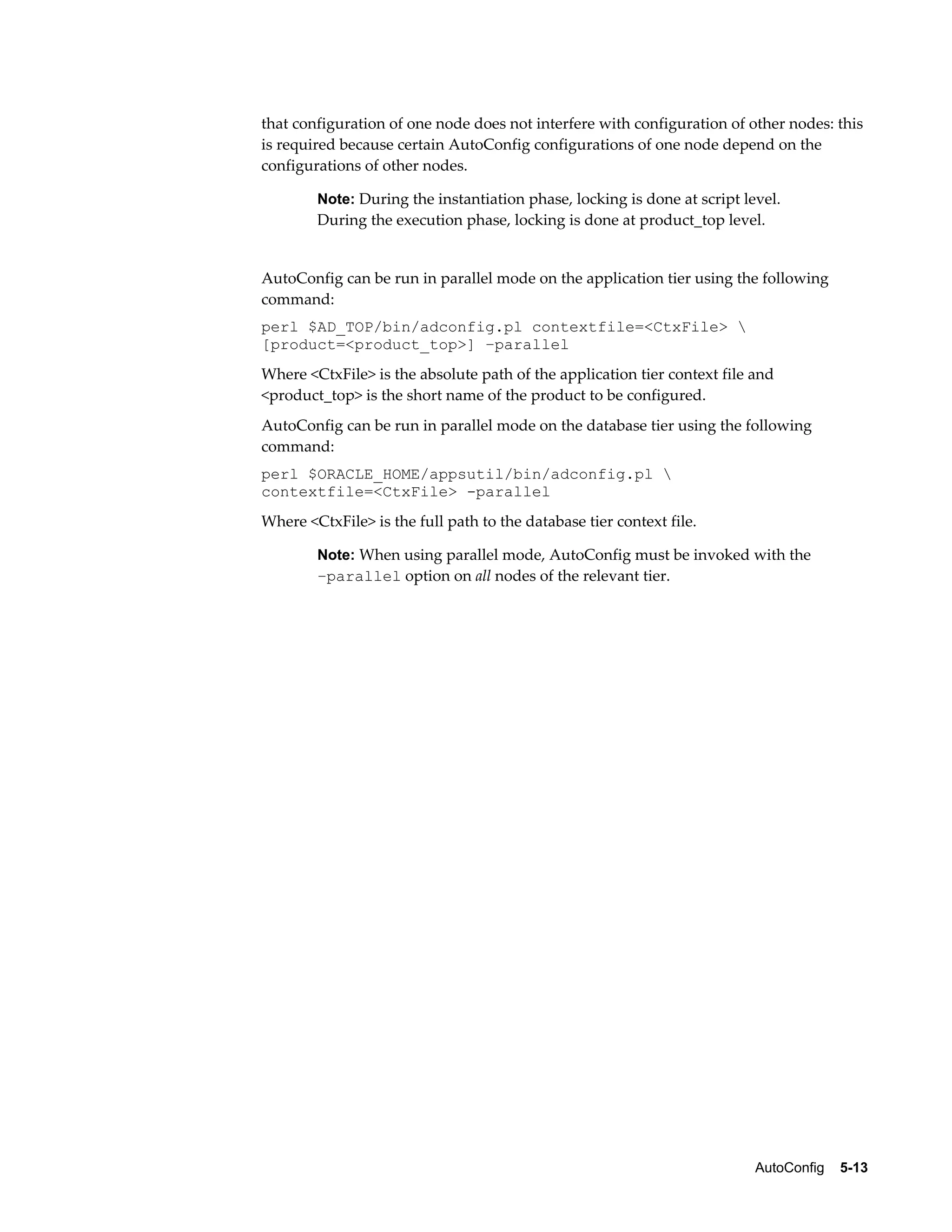 that configuration of one node does not interfere with configuration of other nodes: this 
is required because certain AutoConfig configurations of one node depend on the 
configurations of other nodes. 
Note: During the instantiation phase, locking is done at script level. 
During the execution phase, locking is done at product_top level. 
AutoConfig can be run in parallel mode on the application tier using the following 
command: 
perl $AD_TOP/bin/adconfig.pl contextfile=<CtxFile>  
[product=<product_top>] –parallel 
Where <CtxFile> is the absolute path of the application tier context file and 
<product_top> is the short name of the product to be configured. 
AutoConfig can be run in parallel mode on the database tier using the following 
command: 
perl $ORACLE_HOME/appsutil/bin/adconfig.pl  
contextfile=<CtxFile> -parallel 
Where <CtxFile> is the full path to the database tier context file. 
Note: When using parallel mode, AutoConfig must be invoked with the 
–parallel option on all nodes of the relevant tier. 
AutoConfig 5-13 
 