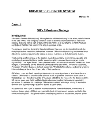 SUBJECT:-E-BUSINESS SYSTEM
Marks : 80
Case : 1
GM’s E-Business Strategy
INTRODUCTION
US-based General Motors (GM), the largest automobile company in the world, was in trouble
in the late 1990s. The company’s market share in the US automobile market had been
steadily declining from a high of 50% in the late 1960s to a low of 28% by 1999.Analysts
pointed out that GM had been in the grip of a vicious circle.
The company faced low demand for its automobiles as they were not developed in line with the
changing customer needs and preferences. However, GM continued producing automobiles which
did not met customer requirements, leading to excess inventories at its factories and dealers.
The building up of inventory at the dealers made the company even more desperate, and
most often it resorted to higher dealer incentives which reduced the company’s profits
significantly. This again forced GM to produce more cars to compensate for the eroded profit
margins. Commenting on the dilemma GM faced in the late 1990s, John Paul MacDuffie,
Professor, Wharton Business School, explained, “That belief in volume, and doing whatever
it takes to keep volume, has driven a lot of their decisions.
GM’s labor costs are fixed, meaning they remain the same regardless of what the volume of
sales is. GM wanted to keep factories open as much as possible. There was some value in
that strategy, but I think they overdid it.” Analysts added that the reason for the decline in GM’s
US market share was that it had failed to introduce new models that customers wanted in
quick time. To address this challenge, GM made e-business a strategic priority. It wanted to
reinvent itself by embracing e-business across its value chain.
In August 1999, after a year of research in collaboration with Forrester Research, GM launched a
business division called e-GM that was responsible for all of the company’s websites and its On Star
communication system. Through this initiative, the company planned to reduce costs, improve quality
 