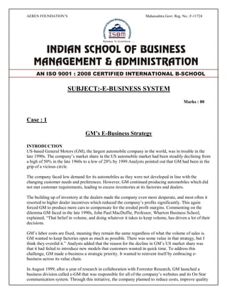 AEREN FOUNDATION’S Maharashtra Govt. Reg. No.: F-11724
SUBJECT:-E-BUSINESS SYSTEM
Marks : 80
Case : 1
GM’s E-Business Strategy
INTRODUCTION
US-based General Motors (GM), the largest automobile company in the world, was in trouble in the
late 1990s. The company’s market share in the US automobile market had been steadily declining from
a high of 50% in the late 1960s to a low of 28% by 1999.Analysts pointed out that GM had been in the
grip of a vicious circle.
The company faced low demand for its automobiles as they were not developed in line with the
changing customer needs and preferences. However, GM continued producing automobiles which did
not met customer requirements, leading to excess inventories at its factories and dealers.
The building up of inventory at the dealers made the company even more desperate, and most often it
resorted to higher dealer incentives which reduced the company’s profits significantly. This again
forced GM to produce more cars to compensate for the eroded profit margins. Commenting on the
dilemma GM faced in the late 1990s, John Paul MacDuffie, Professor, Wharton Business School,
explained, “That belief in volume, and doing whatever it takes to keep volume, has driven a lot of their
decisions.
GM’s labor costs are fixed, meaning they remain the same regardless of what the volume of sales is.
GM wanted to keep factories open as much as possible. There was some value in that strategy, but I
think they overdid it.” Analysts added that the reason for the decline in GM’s US market share was
that it had failed to introduce new models that customers wanted in quick time. To address this
challenge, GM made e-business a strategic priority. It wanted to reinvent itself by embracing e-
business across its value chain.
In August 1999, after a year of research in collaboration with Forrester Research, GM launched a
business division called e-GM that was responsible for all of the company’s websites and its On Star
communication system. Through this initiative, the company planned to reduce costs, improve quality
AN ISO 9001 : 2008 CERTIFIED INTERNATIONAL B-SCHOOL
 