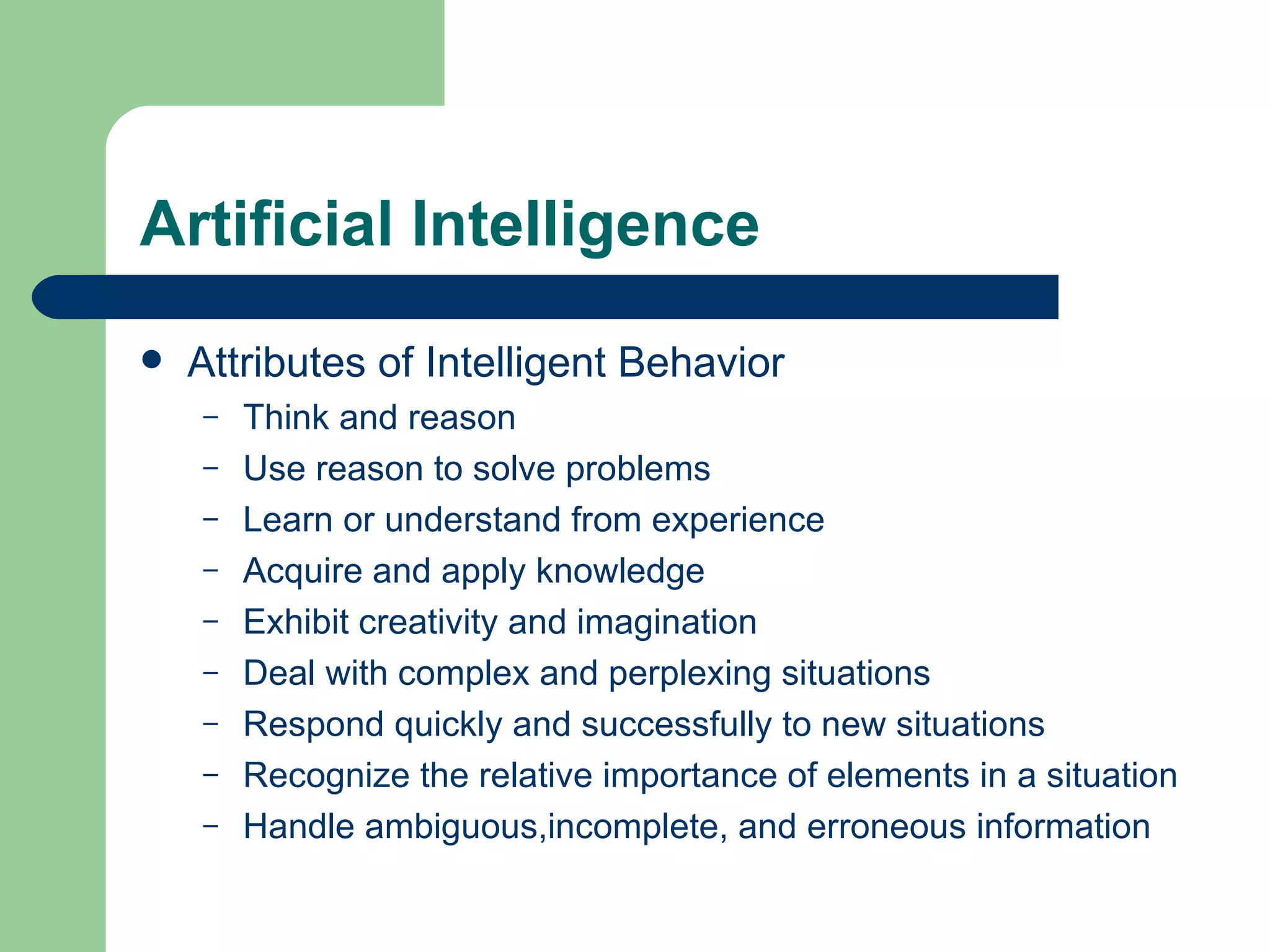 Artificial Intelligence Attributes of Intelligent Behavior Think and reason Use reason to solve problems Learn or understand from experience Acquire and apply knowledge Exhibit creativity and imagination Deal with complex and perplexing situations Respond quickly and successfully to new situations Recognize the relative importance of elements in a situation Handle ambiguous,incomplete, and erroneous information  
