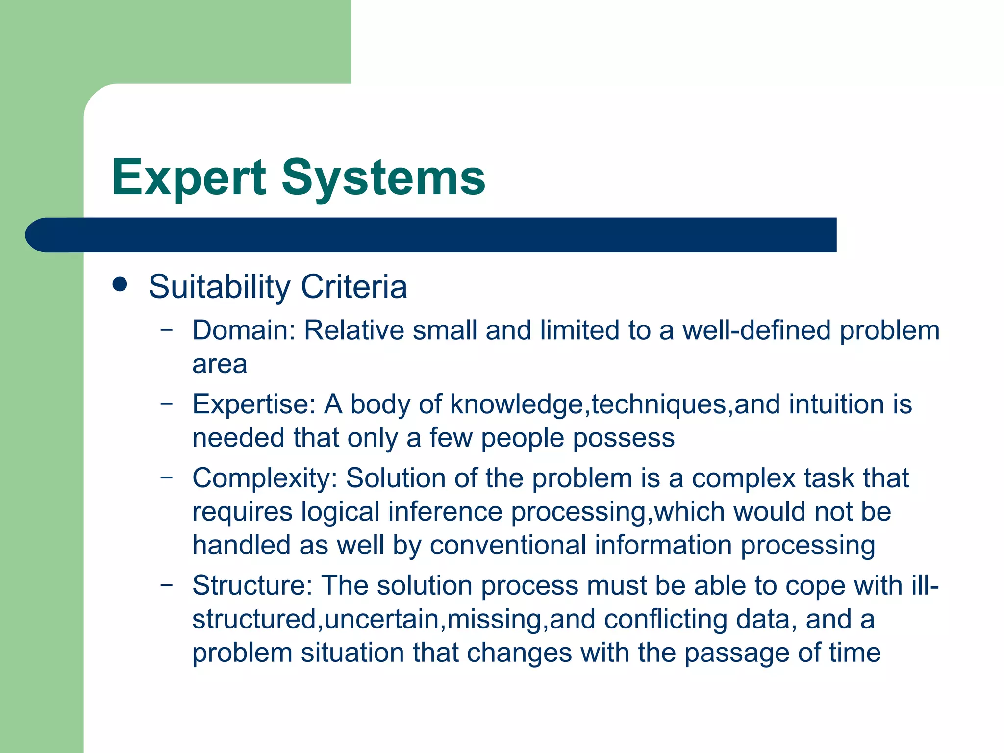 Expert Systems Suitability Criteria Domain: Relative small and limited to a well-defined problem area Expertise: A body of knowledge,techniques,and intuition is needed that only a few people possess Complexity: Solution of the problem is a complex task that requires logical inference processing,which would not be handled as well by conventional information processing Structure: The solution process must be able to cope with ill-structured,uncertain,missing,and conflicting data, and a problem situation that changes with the passage of time 