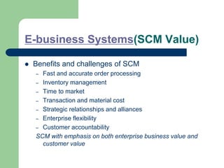 E-business Systems(SCM Value)
 Benefits and challenges of SCM
– Fast and accurate order processing
– Inventory management
– Time to market
– Transaction and material cost
– Strategic relationships and alliances
– Enterprise flexibility
– Customer accountability
SCM with emphasis on both enterprise business value and
customer value
 