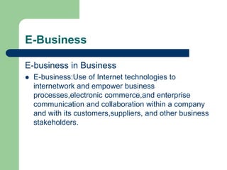E-Business
E-business in Business
 E-business:Use of Internet technologies to
internetwork and empower business
processes,electronic commerce,and enterprise
communication and collaboration within a company
and with its customers,suppliers, and other business
stakeholders.
 