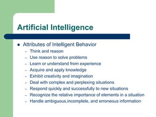 Artificial Intelligence
 Attributes of Intelligent Behavior
– Think and reason
– Use reason to solve problems
– Learn or understand from experience
– Acquire and apply knowledge
– Exhibit creativity and imagination
– Deal with complex and perplexing situations
– Respond quickly and successfully to new situations
– Recognize the relative importance of elements in a situation
– Handle ambiguous,incomplete, and erroneous information
 