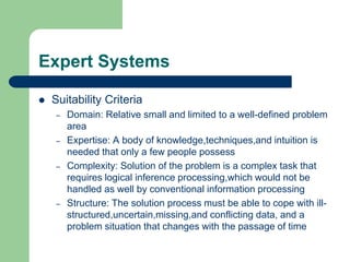 Expert Systems
 Suitability Criteria
– Domain: Relative small and limited to a well-defined problem
area
– Expertise: A body of knowledge,techniques,and intuition is
needed that only a few people possess
– Complexity: Solution of the problem is a complex task that
requires logical inference processing,which would not be
handled as well by conventional information processing
– Structure: The solution process must be able to cope with ill-
structured,uncertain,missing,and conflicting data, and a
problem situation that changes with the passage of time
 