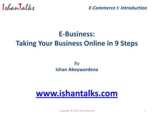 E-Commerce I: Introduction




             E-Business:
Taking Your Business Online in 9 Steps

                    By
            Ishan Abeywardena



      www.ishantalks.com
             Copyright © 2011 IshanTalks.com                  1
 