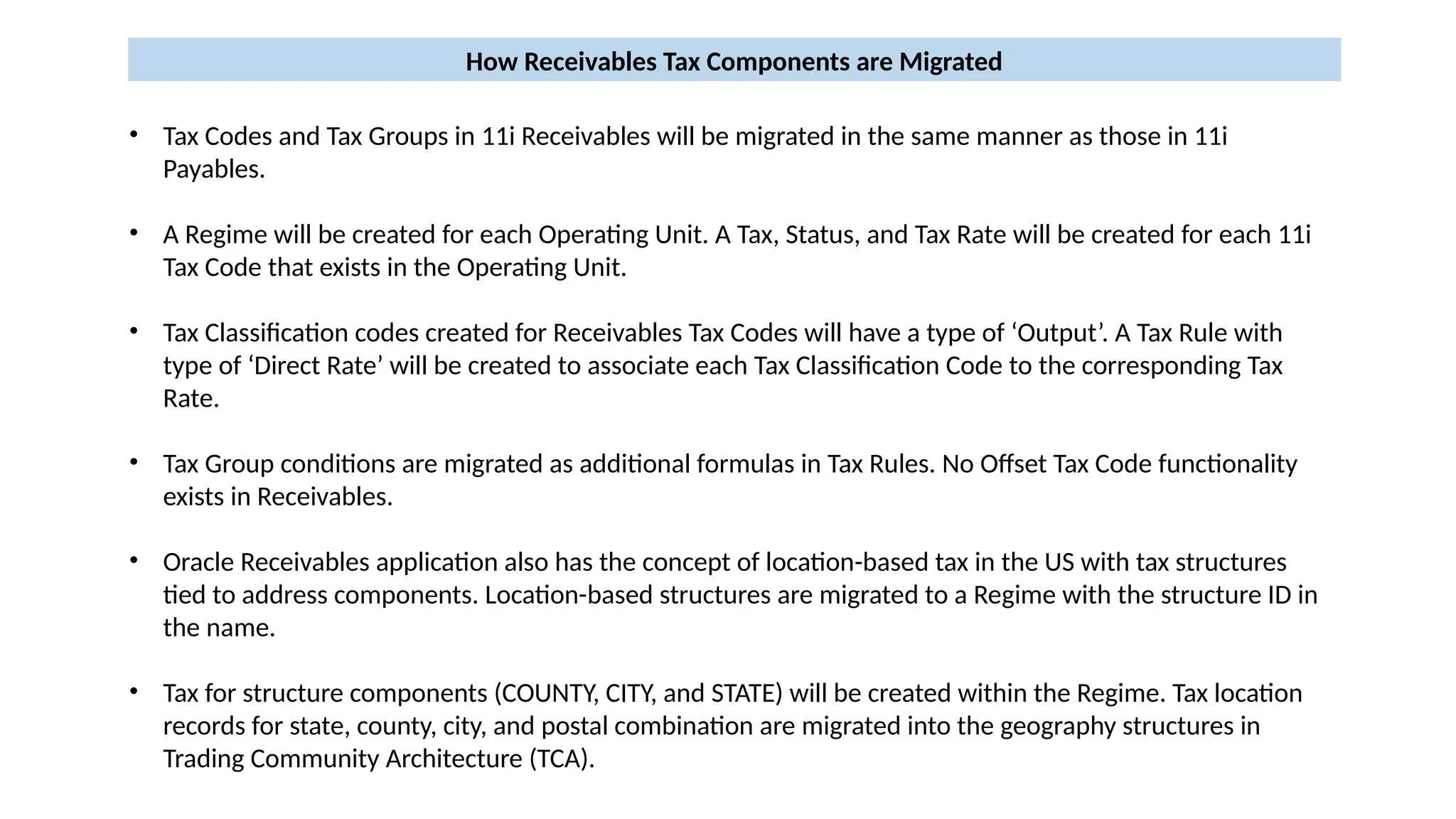 • Tax Codes and Tax Groups in 11i Receivables will be migrated in the same manner as those in 11i
Payables.
• A Regime will be created for each Operating Unit. A Tax, Status, and Tax Rate will be created for each 11i
Tax Code that exists in the Operating Unit.
• Tax Classification codes created for Receivables Tax Codes will have a type of ‘Output’. A Tax Rule with
type of ‘Direct Rate’ will be created to associate each Tax Classification Code to the corresponding Tax
Rate.
• Tax Group conditions are migrated as additional formulas in Tax Rules. No Offset Tax Code functionality
exists in Receivables.
• Oracle Receivables application also has the concept of location-based tax in the US with tax structures
tied to address components. Location-based structures are migrated to a Regime with the structure ID in
the name.
• Tax for structure components (COUNTY, CITY, and STATE) will be created within the Regime. Tax location
records for state, county, city, and postal combination are migrated into the geography structures in
Trading Community Architecture (TCA).
How Receivables Tax Components are Migrated
 