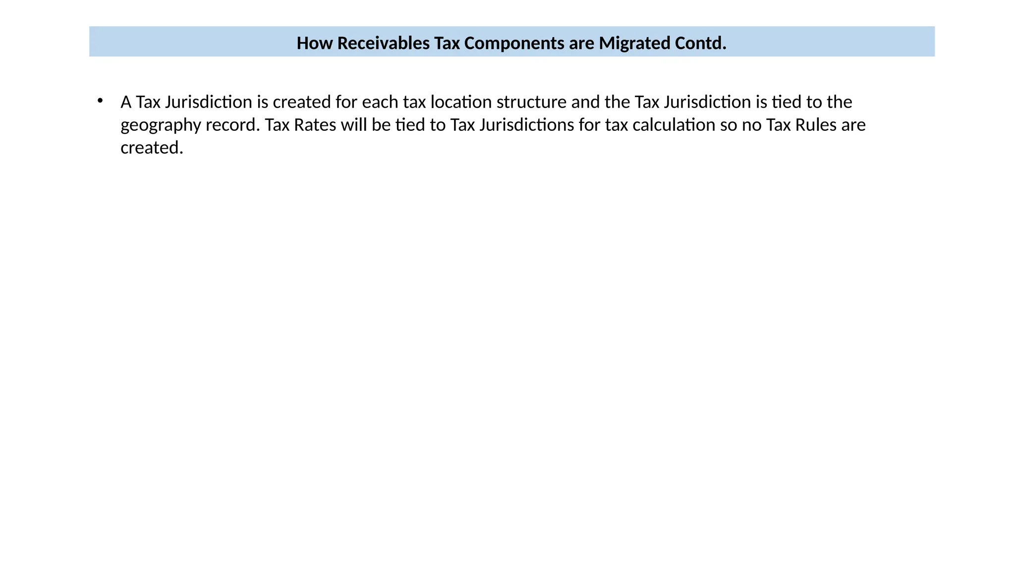 How Receivables Tax Components are Migrated Contd.
• A Tax Jurisdiction is created for each tax location structure and the Tax Jurisdiction is tied to the
geography record. Tax Rates will be tied to Tax Jurisdictions for tax calculation so no Tax Rules are
created.
 