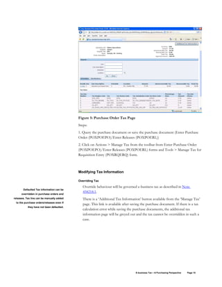 E-business Tax – A Purchasing Perspective Page 15
Figure 5: Purchase Order Tax Page
Steps:
1. Query the purchase document or save the purchase document (Enter Purchase
Order (POXPOEPO)/Enter Releases (POXPOERL))
2. Click on Actions > Manage Tax from the toolbar from Enter Purchase Order
(POXPOEPO)/Enter Releases (POXPOERL) forms and Tools > Manage Tax for
Requisition Entry (POXRQERQ) form.
Modifying Tax Information
Overriding Tax
Override behaviour will be governed e-business tax as described in Note
458218.1.
There is a ‘Additional Tax Information’ button available from the ‘Manage Tax’
page. This link is available after saving the purchase document. If there is a tax
calculation error while saving the purchase documents, the additional tax
information page will be greyed out and the tax cannot be overridden in such a
case.
Defaulted Tax information can be
overridden in purchase orders and
releases. Tax line can be manually added
to the purchase orders/releases even if
they have not been defaulted.
 