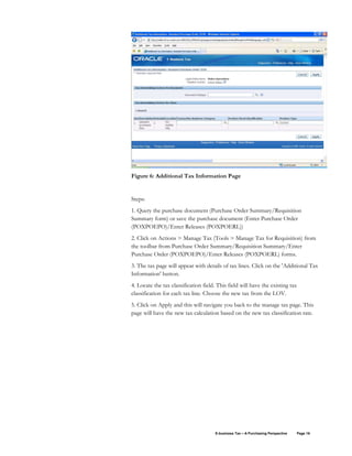 E-business Tax – A Purchasing Perspective Page 16
Figure 6: Additional Tax Information Page
Steps:
1. Query the purchase document (Purchase Order Summary/Requisition
Summary form) or save the purchase document (Enter Purchase Order
(POXPOEPO)/Enter Releases (POXPOERL))
2. Click on Actions > Manage Tax (Tools > Manage Tax for Requisition) from
the toolbar from Purchase Order Summary/Requisition Summary/Enter
Purchase Order (POXPOEPO)/Enter Releases (POXPOERL) forms.
3. The tax page will appear with details of tax lines. Click on the 'Additional Tax
Information' button.
4. Locate the tax classification field. This field will have the existing tax
classification for each tax line. Choose the new tax from the LOV.
5. Click on Apply and this will navigate you back to the manage tax page. This
page will have the new tax calculation based on the new tax classification rate.
 