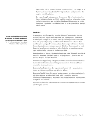 E-business Tax – A Purchasing Perspective Page 19
* The tax will only be available in ‘Input Tax Classification Code’ field LOV if
the tax has been associated with a ‘Tax Type’ in the tax configuration for this
tax prior to enabling the tax.
The place of supply rule determines the tax on the ship-to location based on
the tax jurisdiction for the tax. This is available though the subscription owner
profile in ebusiness tax. Tax for the Payables Financial Option can be applied
through the ‘Application Tax Options’ where tax to be applied can be selected
for this option.
Tax Rules
E-business tax provides flexibility to define all kinds of taxation rules that you
normally encounter in your business scenario. Tax engine requires some of the
mandatory tax rule types to be defined either by definining defaults available for
these rule types, or by defining tax rules that will determine the value for these
mandatory tax rule types. If both are defined, the tax engine will first use the rule.
In case the rule does not evaluate a value, the default for the tax rule will be used.
Rules can be defined even after the tax is live. Following are mandatory tax rule
types required before enabling the tax for transactions.
Determine Place of Supply - The specific jurisdiction where the supply of goods or
services is deemed to have taken place for tax purposes, for a given tax; it is the
result of the place of supply derivation.
Determine Tax Applicability - The process and the data that identifies all the taxes
that need to be determined/levied for a given transaction; the result will be an
ordered list of applicable taxes.
Determine Tax Registration - The registration of a party with a tax authority to
ensure tax rights; responsibilities and rights are upheld.
Determine Taxable Basis - The arrived at value, quantity or action, on which tax is
calculated, after the tax rules which would affect it have been taken into
consideration for a specific tax. These rules may include deductions, modifications,
exemptions and discounts.
Calculate Tax Amounts - The calculation of tax amount and formula to be used for
calculating this amount.
Tax rules provide flexibility to use the tax
as required by the business / tax authority.
The User-friendly interface makes it easier
for the implementation team to configure
rules based on their requirements.
 