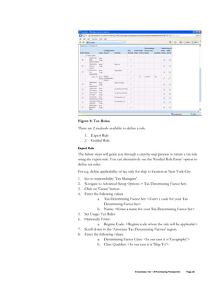 E-business Tax – A Purchasing Perspective Page 20
Figure 8: Tax Rules
There are 2 methods available to define a rule.
1. Expert Rule
2. Guided Rule
Expert Rule
The below steps will guide you through a step-by-step process to create a tax rule
using the expert rule. You can alternatively use the ‘Guided Rule Entry’ option to
define tax rules.
For e.g. define applicability of tax only for ship to location as New York City
1. Go to responsibility 'Tax Managers'
2. Navigate to Advanced Setup Options > Tax Determining Factor Sets
3. Click on 'Create' button
4. Enter the following values
a. Tax Determining Factor Set: <Enter a code for your Tax
Determining Factor Set>
b. Name: <Enter a name for your Tax Determining Factor Set>
5. Set Usage: Tax Rules
6. Optionally Enter:
a. Regime Code: <Regime code where the rule will be applicable>
7. Scroll down to the 'Associate Tax Determining Factors' region.
8. Enter the following values
a. Determining Factor Class: <In our case it is 'Geography'>
b. Class Qualifier: <In our case it is 'Ship To'>
 
