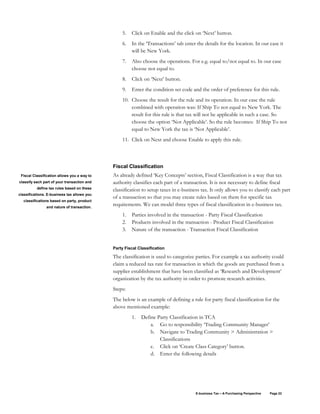 E-business Tax – A Purchasing Perspective Page 22
5. Click on Enable and the click on ‘Next’ button.
6. In the ‘Transactions’ tab enter the details for the location. In our case it
will be New York.
7. Also choose the operations. For e.g. equal to/not equal to. In our case
choose not equal to.
8. Click on ‘Next’ button.
9. Enter the condition set code and the order of preference for this rule.
10. Choose the result for the rule and its operation. In our case the rule
combined with operation was: If Ship To not equal to New York. The
result for this rule is that tax will not be applicable in such a case. So
choose the option ‘Not Applicable’. So the rule becomes: If Ship To not
equal to New York the tax is ‘Not Applicable’.
11. Click on Next and choose Enable to apply this rule.
Fiscal Classification
As already defined ‘Key Concepts’ section, Fiscal Classification is a way that tax
authority classifies each part of a transaction. It is not necessary to define fiscal
classification to setup taxes in e-business tax. It only allows you to classify each part
of a transaction so that you may create rules based on them for specific tax
requirements. We can model three types of fiscal classification in e-business tax.
1. Parties involved in the transaction - Party Fiscal Classification
2. Products involved in the transaction - Product Fiscal Classification
3. Nature of the transaction - Transaction Fiscal Classification
Party Fiscal Classification
The classification is used to categorize parties. For example a tax authority could
claim a reduced tax rate for transaction in which the goods are purchased from a
supplier establishment that have been classified as ‘Research and Development’
organization by the tax authority in order to promote research activities.
Steps:
The below is an example of defining a rule for party fiscal classification for the
above mentioned example:
1. Define Party Classification in TCA
a. Go to responsibility ‘Trading Community Manager’
b. Navigate to Trading Community > Administration >
Classifications
c. Click on ‘Create Class Category’ button.
d. Enter the following details
Fiscal Classification allows you a way to
classify each part of your transaction and
define tax rules based on these
classifications. E-business tax allows you
classifications based on party, product
and nature of transaction.
 