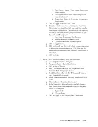 E-business Tax – A Purchasing Perspective Page 23
i. Class Category Name: <Enter a name for you party
classifications>
ii. Meaning: <Enter the name for meaning of your
party classification>
iii. Description: <Enter the description for your party
classification>
e. Click on ‘Apply and Create Class Codes’
f. Enter the value for Class Code, Meaning and Description
(Description is optional) by which you would like to define
your supplier establishment. For this example the following
needs to be entered to define a party classification of type
‘Research and Development’:
i. Class Code: Research and Development
ii. Meaning: Research and Development
iii. Description: Research and Development
g. Click on ‘Apply’ button.
h. Click on Compile and this would submit concurrent program
to define your party classification in TCA. (This step also
returns the concurrent request id submitted for definition to
take effect).
i. Click on ‘OK’.
2. Create Fiscal Classification for the party in e-business tax
a. Go to responsibility ‘Tax Managers’
b. Navigate to Parties > Party Classification
c. Click on ‘Create’ button.
d. Party Classification: <Choose the ‘Party Classification’
defined in TCA during step 1 above>
e. Fiscal Classification Type Code: <Define a code for your
party fiscal classification code>
f. Name: <Define a name for your party fiscal classification
code>
g. Effective From: <Enter the effective date>
h. In the Tax regimes define all regimes to which this party
fiscal classification will be applicable. Enter the following
details for each regime:
i. Regime Code
ii. Effective From
i. Click on ‘Apply’ to save the party fiscal classification.
 