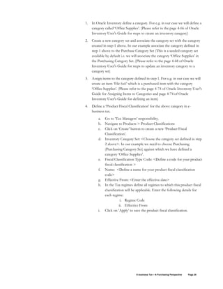 E-business Tax – A Purchasing Perspective Page 26
1. In Oracle Inventory define a category. For e.g. in our case we will define a
category called ‘Office Supplies’. (Please refer to the page 4-66 of Oracle
Inventory User's Guide for steps to create an inventory category)
2. Create a new category set and associate the category set with the category
created in step 1 above. In our example associate the category defined in
step 1 above to the Purchase Category Set (This is a seeded category set
available by default i.e. we will associate the category ‘Office Supplies’ in
the Purchasing Category Set. (Please refer to the page 4-68 of Oracle
Inventory User's Guide for steps to update an inventory category to a
category set)
3. Assign items to the category defined in step 1. For e.g. in our case we will
create an item ‘File 6x6’ which is a purchased item with the category
‘Office Supplies’. (Please refer to the page 4-74 of Oracle Inventory User's
Guide for Assigning Items to Categories and page 4-74 of Oracle
Inventory User's Guide for defining an item)
4. Define a ‘Product Fiscal Classification’ for the above category in e-
business tax.
a. Go to ‘Tax Managers’ responsibility.
b. Navigate to Products > Product Classifications
c. Click on ‘Create’ button to create a new ‘Product Fiscal
Classification’.
d. Inventory Category Set: <Choose the category set defined in step
2 above>. In our example we need to choose Purchasing
(Purchasing Category Set) against which we have defined a
category ‘Office Supplies’.
e. Fiscal Classification Type Code: <Define a code for your product
fiscal classification >
f. Name: <Define a name for your product fiscal classification
code>
g. Effective From: <Enter the effective date>
h. In the Tax regimes define all regimes to which this product fiscal
classification will be applicable. Enter the following details for
each regime:
i. Regime Code
ii. Effective From
i. Click on ‘Apply’ to save the product fiscal classification.
 