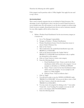 E-business Tax – A Purchasing Perspective Page 28
Therefore the following rule will be applied:
If the category used in purchase order is ‘Office Supplies’ then apply the rate used
in step 5 above.
Non-Inventory Based
This is used to classify categories that are not defined in Oracle Inventory. The
advantage of such a classification is that, it can also be used if Oracle Inventory is
not in installed status. We will continue to use the above example we without using
Oracle inventory example, all purchased items that are used as stationary materials
for your office supplies, will be sold at a lower rate.
Steps:
1. Define a ‘Product Fiscal Classification’ for the non-inventory category in
e-business tax.
a. Go to ‘Tax Managers’ responsibility.
b. Navigate to Products > Product Classifications
c. Product Classification Source: From the drop down ensure to
choose Oracle E-Business Tax.
d. Click on ‘Go’ button.
e. This would retrieve the seeded fiscal classification type code:
PRODUCT_CATEGORY.
f. Click on the pencil icon below the ‘Update’ field of
PRODUCT_CATEGORY fiscal classification code, to update
the information in this category.
g. Click on ‘Create’ button to create a new category.
h. Enter the following details
i. Fiscal Classification Code: <Enter a code for the fiscal
classification which will be used as the category>. In our
example we will define it as ‘OFFICE_SUPPLIES’
ii. Name: <Enter a name for the fiscal classification which
will be used as the category>. In our example we will
define it as ‘Office Supplies’
iii. Effective From: <Enter an effective date>
i. Click on ‘Apply’
j. You will now be able to view the ‘OFFICE_SUPPLIES’ under
‘PRODUCT_CATEGORY’. (If you are not able to view it. Click
the Next 5 arrow to check the entire list under
‘PRODUCT_CATEGORY’).
k. You may create sub categories by clicking on the ‘+’ icon under
‘Create Sub – Level’ heading. For example in our case we will
create a sub-category called ‘STATIONARIES’.
l. Enter the following details
 