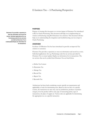 E-business Tax – A Purchasing Perspective Page 3
E-business Tax – A Purchasing Perspective
PURPOSE
Purpose of creating this document is to review impact of Ebusiness Tax introduced
in R12 to Oracle Purchasing. This document will help you in implementing tax
solution in Purchasing using R12 Ebusiness Tax solutions. This document will also
help you in understanding the integration and troubleshooting your tax setups in
Oracle Purchasing.
OVERVIEW
In release 12 EBusiness Tax has been introduced to provide an improved Tax
solution to customers.
Ebusiness Tax provides a repository to store tax information and record tax events.
Individual applications (for e.g. Purchasing) avails the tax services provided by
Ebusiness Tax to create/update/display tax information for its transactions. The
tax services that can be availed from Ebusiness Tax are listed below.
a. Define Tax Content
b. Determine Tax
c. Manage Tax
d. Record Tax
e. Report Tax
f. Reconcile Tax
Architecture has been built considering country specific tax requirements and
applicability of rules for determining taxes. Based on the tax laws of a specific
country, the transaction tax rates may vary by jurisdictions, products or product
category, how the product will be used, type of transacting parties, type of
transactions, the place of supply etc. Various rules are applicable for determining
the appropriate tax on a specific transaction.
Ebusiness Tax provides a repository to
store tax information and record tax
events. Individual applications (for e.g.
Purchasing) avails the tax services
provided by Ebusiness Tax to
create/update/display tax information for
its transactions.
 