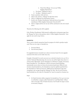 E-business Tax – A Purchasing Perspective Page 30
ii. Value/From Range: <In our case 'Office
Supplies/Stationeries'>
c. Tax Status: <Defined in step 5>
d. Tax Rate: < Defined in step 5>
4. Create a purchase order and save.
5. Click on the Actions > Manage Tax link from menu.
6. Click on ‘Additional Tax Information’ button.
7. Scroll to the ‘Product Classification’ field and choose the product
classification ‘Office Supplies/Stationeries’ from the LOV.
8. Click on Apply and the new tax rate will be used based on the rule created
above.
Therefore the following rule will be applied:
If the ‘Product Classification’ field entered in additional tax information page from
the ‘Manage Tax’ link on the purchase order is ‘Office Supplies/Stationeries ’ then
apply the rate used in step 2 above.
Intended Use
This is used to classify transactions based on purpose for which a product maybe
used. There are two types of intended use.
1. Inventory Based
2. Non-Inventory Based
For upgraded instances intended use is always inventory based. For non-upgrade
customers this choice can be made only once.
Example of Intended Use can be recovery tax on alcohol is based on its use. If it is
used for ‘Industrial Manufacturing’, the recovery rate will be higher than when it is
used for direct ‘Retail Sale’. In this whitepaper we will discuss example of inventory
based ‘Intended Use’. The difference is that for inventory based defaulting
automatically occurs when we choose the inventory-based items. While for non-
inventory based intended use, the Intended use must be explicitly specified from
the ‘Intended Use’ field seen from the ‘Additional Tax Information’ page after
navigating to the tax page though the ‘Manage Tax’ link. Also for non-inventory
based intended use, the codes for ‘Intended Use’ must be created in e-business tax.
Steps:
1. In Oracle Inventory define categories for intended use. For e.g. in our case
we will define a category called ‘Industrial Use’ and ‘Retail Sales’. (Please
refer to the page 4-66 of Oracle Inventory User's Guide for steps to create
an inventory category)
 